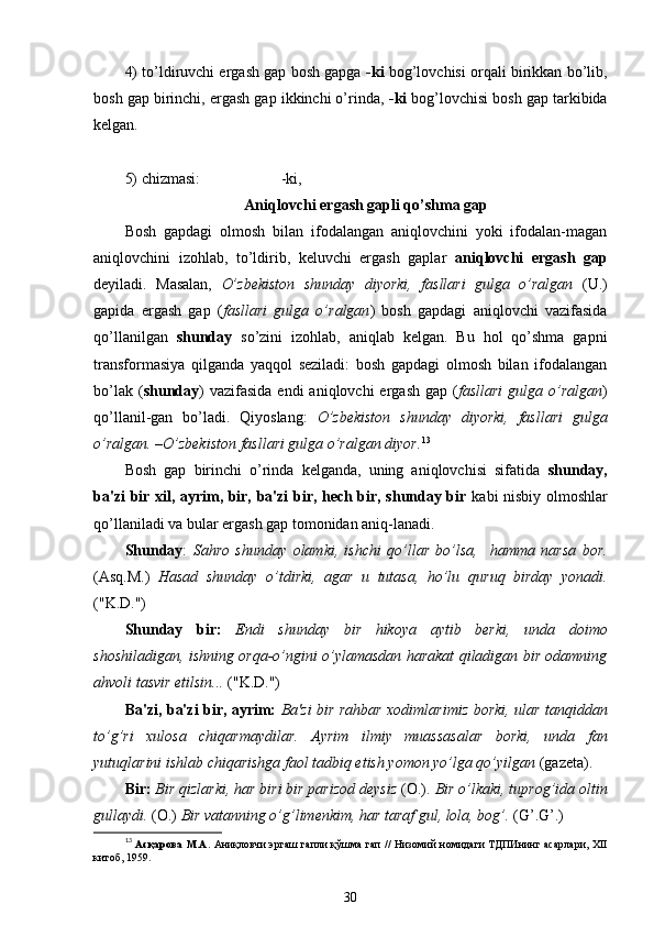 4) to’ldiruvchi ergash gap bosh gapga   -ki   bog’lovchisi orqali birikkan bo’lib,
bosh gap birinchi, ergash gap ikkinchi o’rinda,  -ki  bog’lovchisi bosh gap tarkibida
kelgan.
5) chizmasi:                     -ki,
Aniqlovchi ergash gapli qo’shma gap
Bosh   gapdagi   olmosh   bilan   ifodalangan   aniqlovchini   yoki   ifodalan-magan
aniqlovchini   izohlab,   to’ldirib,   keluvchi   ergash   gaplar   aniqlovchi   ergash   gap
deyiladi.   Masalan,   O’zbekiston   shunday   diyorki,   fasllari   gulga   o’ralgan   (U.)
gapida   ergash   gap   ( fasllari   gulga   o’ralgan )   bosh   gapdagi   aniqlovchi   vazifasida
qo’llanilgan   shunday   so’zini   izohlab,   aniqlab   kelgan.   Bu   hol   qo’shma   gapni
transformasiya   qilganda   yaqqol   seziladi:   bosh   gapdagi   olmosh   bilan   ifodalangan
bo’lak  ( shunday )  vazifasida  endi   aniqlovchi  ergash  gap  ( fasllari   gulga o’ralgan )
qo’llanil-gan   bo’ladi.   Qiyoslang:   O’zbekiston   shunday   diyorki,   fasllari   gulga
o’ralgan. –O’zbekiston fasllari gulga o’ralgan diyor. 13
Bosh   gap   birinchi   o’rinda   kelganda,   uning   aniqlovchisi   sifatida   shunday,
ba'zi bir xil, ayrim, bir, ba'zi bir, hech bir, shunday bir   kabi nisbiy olmoshlar
qo’llaniladi va bular ergash gap tomonidan aniq-lanadi.
Shunday :   Sahro   shunday   olamki,   ishchi   qo’llar   bo’lsa,     hamma   narsa   bor.
(Asq.M.)   Hasad   shunday   o’tdirki,   agar   u   tutasa,   ho’lu   quruq   birday   yonadi.
("K.D.")
Shunday   bir:   Endi   shunday   bir   hikoya   aytib   berki,   unda   doimo
shoshiladigan, ishning orqa-o’ngini o’ylamasdan harakat qiladigan bir odamning
ahvoli tasvir etilsin...  ("K.D.")
Ba'zi, ba'zi bir, ayrim:   Ba'zi bir rahbar xodimlarimiz borki, ular tanqiddan
to’g’ri   xulosa   chiqarmaydilar.   Ayrim   ilmiy   muassasalar   borki,   unda   fan
yutuqlarini ishlab chiqarishga faol tadbiq etish yomon yo’lga qo’yilgan  (gazeta).
Bir:  Bir  qizlarki , har biri bir parizod deysiz  (O.).  Bir  o’lkaki , tuprog’ida oltin
gullaydi.  (O.)  Bir vatanning  o’g’limenkim ,  har  taraf gul, lola, bog’.  ( G’ . G’ .)
13
  Асқарова М.А.   Аниқловчи эргаш гапли қўшма гап // Низомий номидаги ТДПИнинг асарлари, XII
китоб, 1959.
30 