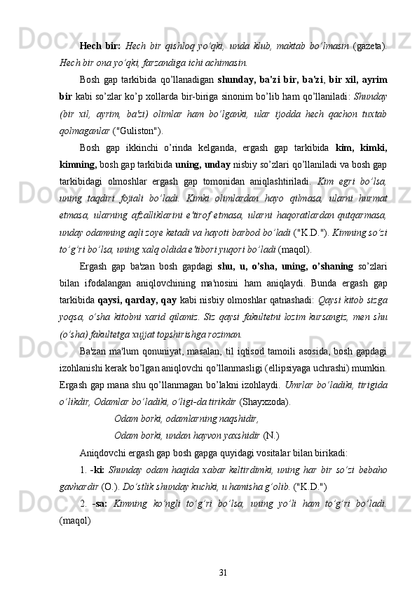 Hech   bir:   Hech   bir   qishloq   yo’qki,   unda   klub,   maktab   bo’lmasin   (gazeta).
Hech bir ona yo’qki, farzandiga ichi achimasin.
Bosh   gap   tarkibida   qo’llanadigan   shunday,   ba'zi   bir,   ba'zi ,   bir   xil,   ayrim
bir   kabi so’zlar ko’p xollarda bir-biriga sinonim bo’lib   ham qo’llaniladi :   Shunday
(bir   xil,   ayrim,   ba'zi)   olimlar   ham   bo’lganki,   ular   ijodda   hech   qachon   tuxtab
qolmaganlar  ("Guliston").
Bosh   gap   ikkinchi   o’rinda   kelganda,   ergash   gap   tarkibida   kim,   kimki,
kimning,  bosh gap tarkibida  uning, unday  nisbiy so’zlari qo’llaniladi va bosh gap
tarkibidagi   olmoshlar   ergash   gap   tomonidan   aniqlashtiriladi.   Kim   egri   bo’lsa,
uning   taqdiri   fojiali   bo’ladi.   Kimki   olimlardan   hayo   qilmasa ,   ularni   hurmat
etmasa,   ularning   afzalliklarini   e'tirof   etmasa,   ularni   haqoratlardan   qutqarmasa ,
unday odamning aqli zoye ketadi va  hayoti  barbod bo’ladi  ("K.D.").  Kimning so’zi
to’g’ri bo’lsa, uning xalq oldida e'tibori yuqori bo’ladi  ( maqol ).
Ergash   gap   ba'zan   bosh   gapdagi   shu,   u,   o’sha,   uning,   o’shaning   so’zlari
bilan   ifodalangan   aniqlovchining   ma'nosini   ham   aniqlaydi.   Bunda   ergash   gap
tarkibida   qaysi , qarday, qay   kabi nisbiy olmoshlar qatnashadi:   Qaysi   kitob sizga
yoqsa,   o’sha   kitobni   xarid   qilamiz.   Siz   qaysi   fakultetni   lozim   kursangiz,   men   shu
( o’sha )  fakultetga xujjat topshirishga roziman.
Ba'zan   ma'lum   qonuniyat ,   masalan,   til   iqtisod   tamoili   asosida,   bosh   gapdagi
izohlanishi kerak bo’lgan aniqlovchi qo’llanmasligi (ellipsiyaga uchrashi) mumkin.
Ergash gap mana shu qo’llanmagan bo’lakni izohlaydi.   Umrlar bo’ladiki, tirigida
o’likdir , Odamlar bo’ladiki,  o’ligi - da  tirikdir  (Shayxzoda).
Odam borki, odamlarning naqshidir,
Odam borki, undan  hayvon  yaxshidir  (N.)
Aniqdovchi ergash gap bosh gapga quyidagi vositalar bilan birikadi:
1.   -ki:   Shunday   odam   haqida   xabar   keltirdimki,   uning   har   bir   so’zi   bebaho
gavhardir  (O.).  Do’stlik shunday kuchki, u  hamisha g’olib .  ("K.D.")
2.   -sa:   Kimning   ko’ngli   to’g’ri   bo’lsa,   uning   yo’li   ham   to’g’ri   bo’ladi.
( maqol )
31 