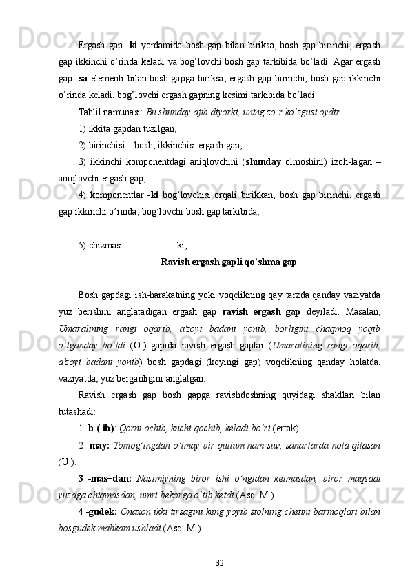 Ergash   gap   -ki   yordamida   bosh   gap   bilan   biriksa,   bosh   gap   birinchi,   ergash
gap ikkinchi o’rinda keladi va bog’lovchi bosh gap tarkibida bo’ladi. Agar ergash
gap   -sa   elementi bilan bosh gapga biriksa, ergash gap birinchi, bosh gap ikkinchi
o’rinda keladi, bog’lovchi ergash gapning kesimi tarkibida bo’ladi.
Tahlil namunasi:  Bu shunday ajib diyorki, uning zo’r ko’zgusi oydir .
1) ikkita gapdan tuzilgan ,
2) birinchisi – bosh, ikkinchisi ergash gap ,
3)   ikkinchi   komponentdagi   aniqlovchini   ( shunday   olmoshini)   izoh - lagan   –
aniqlovchi ergash gap ,
4)   komponentlar   -ki   bog’lovchisi   orqali   birikkan;   bosh   gap   birinchi,   ergash
gap ikkinchi o’rinda, bog’lovchi bosh gap tarkibida ,
5) chizmasi:                      -ki ,
Ravish ergash gapli  qo’shma  gap 
Bosh gapdagi  ish-harakatning yoki  voqelikning qay tarzda qanday vaziyatda
yuz   berishini   anglatadigan   ergash   gap   ravish   ergash   gap   deyiladi.   Masalan,
Umaralining   rangi   oqarib,   a'zoyi   badani   yonib,   borligini   chaqmoq   yoqib
o’tganday   bo’ldi   (O.)   gapida   ravish   ergash   gaplar   ( Umaralining   rangi   oqarib,
a'zoyi   badani   yonib )   bosh   gapdagi   (keyingi   gap)   voqelikning   qanday   holatda,
vaziyatda, yuz berganligini anglatgan.
Ravish   ergash   gap   bosh   gapga   ravishdoshning   quyidagi   shakllari   bilan
tutashadi:
1  -b (-ib) :  Qorni ochib, kuchi qochib, keladi bo’ri  (ertak).
2   -may:   Tomog’ingdan o’tmay bir qultum ham suv, saharlarda nola qilasan
(U.).
3   -mas+dan:   Nasimiyning   biror   ishi   o’ngidan   kelmasdan,   biror   maqsadi
yuzaga chiqmasdan, umri bekorga o’tib ketdi  (Asq. M.).
4 -gudek:   Onaxon ikki tirsagini keng yoyib stolning chetini barmoqlari bilan
bosgudek mahkam ushladi  (Asq. M.).
32 