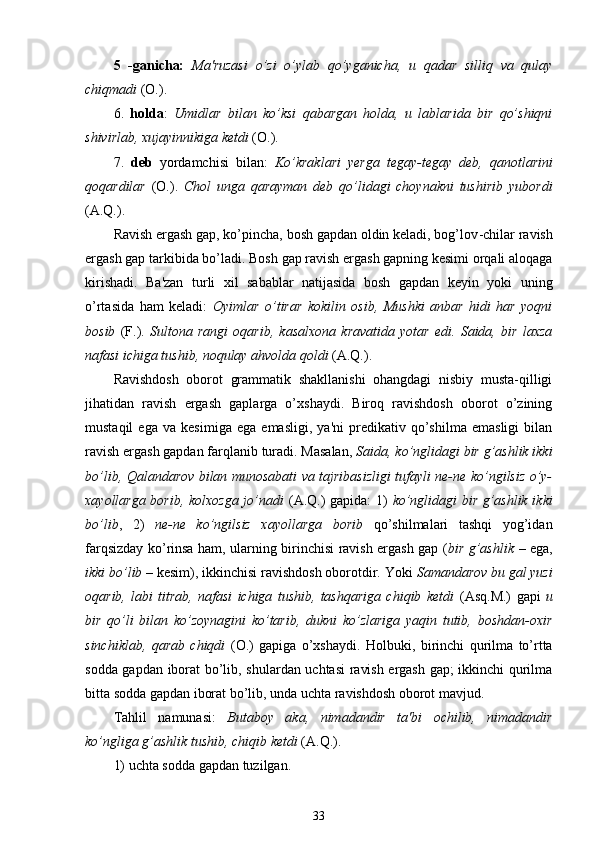 5   -ganicha:   Ma'ruzasi   o’zi   o’ylab   qo’yganicha,   u   qadar   silliq   va   qulay
chiqmadi  (O.).
6.   holda :   Umidlar   bilan   ko’ksi   qabargan   holda,   u   lablarida   bir   qo’shiqni
shivirlab, xujayinnikiga ketdi  (O.).
7.   deb   yordamchisi   bilan:   Ko’kraklari   yerga   tegay-tegay   deb,   qanotlarini
qoqardilar   (O.).   Chol   unga   qarayman   deb   qo’lidagi   choynakni   tushirib   yubordi
(A.Q.).
Ravish ergash gap, ko’pincha, bosh gapdan oldin keladi, bog’lov - chilar ravish
ergash gap tarkibida bo’ladi. Bosh gap ravish ergash gapning kesimi orqali aloqaga
kirishadi.   Ba'zan   turli   xil   sabablar   natijasida   bosh   gapdan   keyin   yoki   uning
o’rtasida   ham   keladi:   Oyimlar   o’tirar   kokilin   osib,   Mushki   anbar   hidi   har   yoqni
bosib   (F.).   Sultona   rangi   oqarib,   kasalxona   kravatida   yotar   edi.   Saida,   bir   laxza
nafasi ichiga tushib, noqulay ahvolda qoldi  (A.Q.).
Ravishdosh   oborot   grammatik   shakllanishi   ohangdagi   nisbiy   musta-qilligi
jihatidan   ravish   ergash   gaplarga   o’xshaydi.   Biroq   ravishdosh   oborot   o’zining
mustaqil   ega   va   kesimiga   ega   emasligi,   ya'ni   predikativ   qo’shilma   emasligi   bilan
ravish ergash gapdan farqlanib turadi. Masalan,  Saida, ko’nglidagi bir g’ashlik ikki
bo’lib, Qalandarov bilan munosabati va tajribasizligi tufayli ne-ne ko’ngilsiz o’y-
xayollarga borib, kolxozga jo’nadi   (A.Q.) gapida: 1)   ko’nglidagi bir g’ashlik ikki
bo’lib ,   2)   ne-ne   ko’ngilsiz   xayollarga   borib   qo’shilmalari   tashqi   yog’idan
farqsizday ko’rinsa ham, ularning birinchisi ravish ergash gap ( bir g’ashlik   – ega,
ikki bo’lib  – kesim), ikkinchisi ravishdosh oborotdir.  Yoki  Samandarov bu gal yuzi
oqarib,   labi   titrab,   nafasi   ichiga   tushib,   tashqariga   chiqib   ketdi   (Asq.M.)   gapi   u
bir   qo’li   bilan   ko’zoynagini   ko’tarib,   dukni   ko’zlariga   yaqin   tutib,   boshdan-oxir
sinchiklab,   qarab   chiqdi   (O.)   gapiga   o’xshaydi.   Holbuki,   birinchi   qurilma   to’rtta
sodda gapdan iborat bo’lib, shulardan uchtasi ravish ergash gap; ikkinchi qurilma
bitta sodda gapdan iborat bo’lib, unda uchta ravishdosh oborot mavjud.
Tahlil   namunasi:   Butaboy   aka,   nimadandir   ta'bi   ochilib,   nimadandir
ko’ngliga g’ashlik tushib, chiqib ketdi  (A.Q.).
1) uchta sodda gapdan tuzilgan.
33 