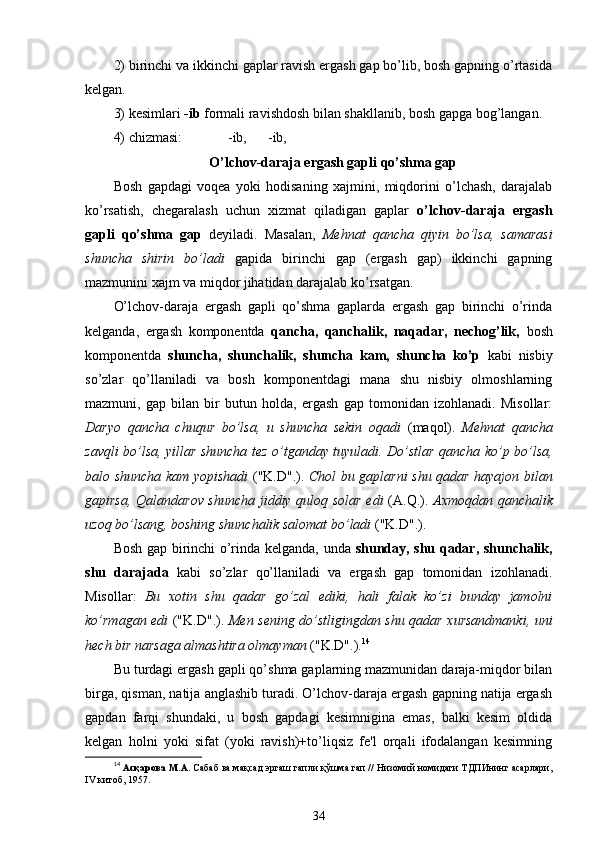 2) birinchi va ikkinchi gaplar ravish ergash gap bo’lib, bosh gapning o’rtasida
kelgan.
3) kesimlari  -ib  formali ravishdosh bilan shakllanib, bosh gapga bog’langan. 
4) chizmasi:                 -ib,      -ib,      
O’lchov-daraja ergash gapli qo’shma gap
Bosh   gapdagi   voqea   yoki   hodisaning   xajmini,   miqdorini   o’lchash,   darajalab
ko’rsatish,   chegaralash   uchun   xizmat   qiladigan   gaplar   o’lchov-daraja   ergash
gapli   qo’shma   gap   deyiladi.   Masalan,   Mehnat   qancha   qiyin   bo’lsa,   samarasi
shuncha   shirin   bo’ladi   gapida   birinchi   gap   (ergash   gap)   ikkinchi   gapning
mazmunini xajm va miqdor jihatidan darajalab ko’rsatgan.
O’lchov-daraja   ergash   gapli   qo’shma   gaplarda   ergash   gap   birinchi   o’rinda
kelganda,   ergash   komponentda   qancha,   qanchalik,   naqadar,   nechog’lik,   bosh
komponentda   shuncha,   shunchalik,   shuncha   kam,   shuncha   ko’p   kabi   nisbiy
so’zlar   qo’llaniladi   va   bosh   komponentdagi   mana   shu   nisbiy   olmoshlarning
mazmuni,   gap   bilan   bir   butun   holda,   ergash   gap   tomonidan   izohlanadi.   Misollar:
Daryo   qancha   chuqur   bo’lsa,   u   shuncha   sekin   oqadi   (maqol).   Mehnat   qancha
zavqli bo’lsa, yillar shuncha tez o’tganday tuyuladi. Do’stlar qancha ko’p bo’lsa,
balo shuncha kam yopishadi   ("K.D".).   Chol bu gaplarni shu qadar hayajon bilan
gapirsa, Qalandarov shuncha jiddiy quloq solar edi   (A.Q.).   Axmoqdan qanchalik
uzoq bo’lsang, boshing shunchalik salomat bo’ladi  ("K.D".).
Bosh gap birinchi o’rinda kelganda, unda   shunday, shu qadar, shunchalik,
shu   darajada   kabi   so’zlar   qo’llaniladi   va   ergash   gap   tomonidan   izohlanadi.
Misollar:   Bu   xotin   shu   qadar   go’zal   ediki,   hali   falak   ko’zi   bunday   jamolni
ko’rmagan edi   ("K.D".).   Men sening do’stligingdan shu qadar xursandmanki, uni
hech bir narsaga almashtira olmayman  ("K.D".). 14
Bu turdagi ergash gapli qo’shma gaplarning mazmunidan daraja-miqdor bilan
birga, qisman, natija anglashib turadi. O’lchov-daraja ergash gapning natija ergash
gapdan   farqi   shundaki,   u   bosh   gapdagi   kesimnigina   emas,   balki   kesim   oldida
kelgan   holni   yoki   sifat   (yoki   ravish)+to’liqsiz   fe'l   orqali   ifodalangan   kesimning
14
  Асқарова М.А.  Сабаб ва мақсад эргаш гапли қўшма гап // Низомий номидаги ТДПИнинг асарлари,
IV китоб, 1957.
34 