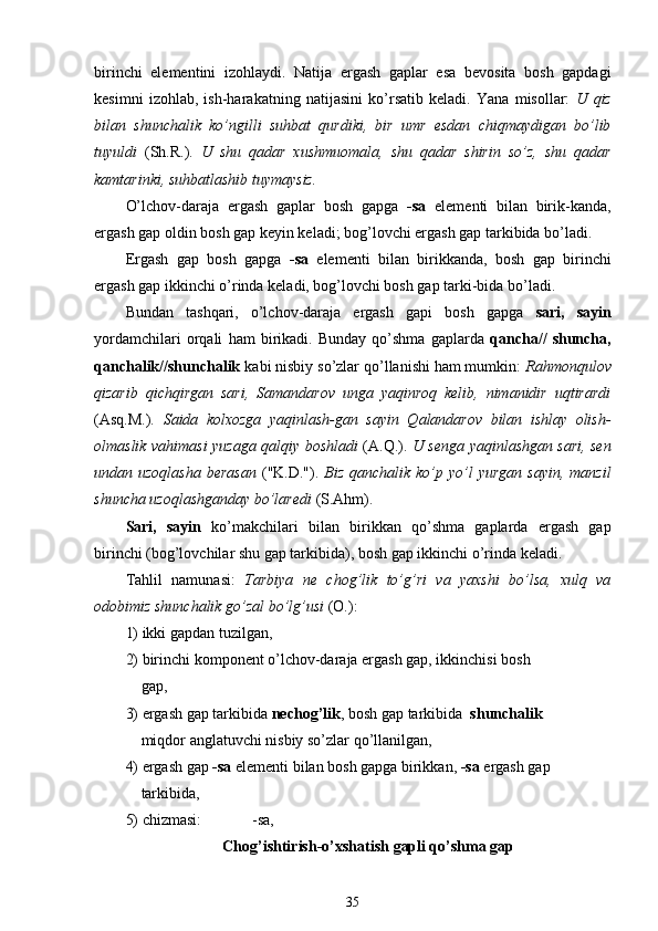 birinchi   elementini   izohlaydi.   Natija   ergash   gaplar   esa   bevosita   bosh   gapdagi
kesimni   izohlab,   ish-harakatning   natijasini   ko’rsatib   keladi.   Yana   misollar:   U   qiz
bilan   shunchalik   ko’ngilli   suhbat   qurdiki,   bir   umr   esdan   chiqmaydigan   bo’lib
tuyuldi   (Sh.R.).   U   shu   qadar   xushmuomala,   shu   qadar   shirin   so’z,   shu   qadar
kamtarinki, suhbatlashib tuymaysiz.
O’lchov-daraja   ergash   gaplar   bosh   gapga   -sa   elementi   bilan   birik-kanda,
ergash gap oldin bosh gap keyin keladi; bog’lovchi ergash gap tarkibida bo’ladi.
Ergash   gap   bosh   gapga   -sa   elementi   bilan   birikkanda,   bosh   gap   birinchi
ergash gap ikkinchi o’rinda keladi, bog’lovchi bosh gap tarki-bida bo’ladi.
Bundan   tashqari,   o’lchov-daraja   ergash   gapi   bosh   gapga   sari,   sayin
yordamchilari   orqali   ham   birikadi.   Bunday   qo’shma   gaplarda   qancha//   shuncha,
qanchalik//shunchalik  kabi nisbiy so’zlar qo’llanishi ham mumkin:  Rahmonqulov
qizarib   qichqirgan   sari,   Samandarov   unga   yaqinroq   kelib,   nimanidir   uqtirardi
(Asq.M.).   Saida   kolxozga   yaqinlash-gan   sayin   Qalandarov   bilan   ishlay   olish-
olmaslik vahimasi yuzaga qalqiy boshladi   (A.Q.).   U senga yaqinlashgan sari, sen
undan uzoqlasha   berasan   ("K.D.").   Biz  qanchalik  ko’p yo’l  yurgan  sayin,   manzil
shuncha uzoqlashganday bo’laredi  (S.Ahm).
Sari,   sayin   ko’makchilari   bilan   birikkan   qo’shma   gaplarda   ergash   gap
birinchi (bog’lovchilar shu gap tarkibida), bosh gap ikkinchi o’rinda keladi.
Tahlil   namunasi:   Tarbiya   ne   chog’lik   to’g’ri   va   yaxshi   bo’lsa,   xulq   va
odobimiz shunchalik go’zal bo’lg’usi  (O.):
1) ikki gapdan tuzilgan ,
2) birinchi komponent o’lchov-daraja ergash gap, ikkinchisi bosh   
     gap ,
3) ergash   gap tarkibida  nechog’lik , bosh gap   tarkibida    shunchalik
     miqdor  anglatuvchi nisbiy so’zlar qo’llanilgan ,
4) ergash gap  -sa  elementi bilan bosh gapga birikkan,  -sa  ergash gap 
     tarkibida ,
5) chizmasi:              -sa,
Chog’ishtirish - o’xshatish gapli qo’shma gap
35 