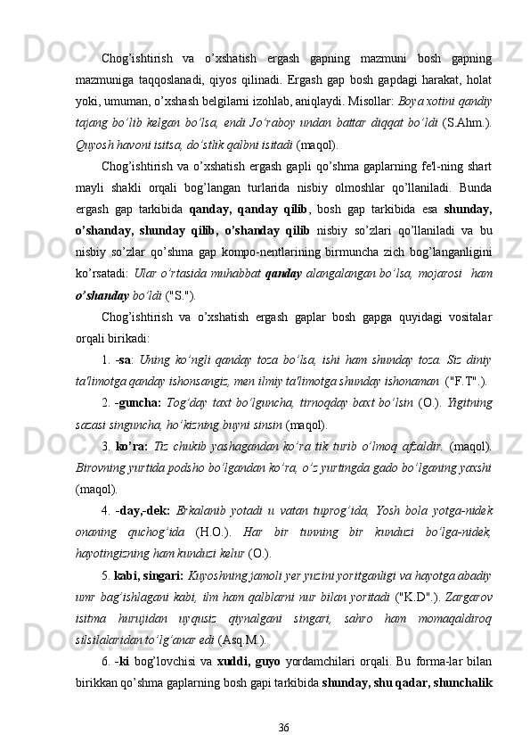 Chog’ishtirish   va   o’xshatish   ergash   gapning   mazmuni   bosh   gapning
mazmuniga   taqqoslanadi,   qiyos   qilinadi.   Ergash   gap   bosh   gapdagi   harakat,   holat
yoki, umuman, o’xshash belgilarni izohlab, aniqlaydi. Misollar:  Boya xotini qandiy
tajang   bo’lib   kelgan   bo’lsa,   endi   J o’ raboy   undan   battar   diqqat   bo’ldi   (S.Ahm.).
Quyosh havoni isitsa, do’stlik qalbni isitadi  (maqol).
Chog’ishtirish   va   o’xshatish   ergash   gapli   qo’shma   gaplarning   fe'l-ning   shart
mayli   shakli   orqali   bog’langan   turlarida   nisbiy   olmoshlar   qo’llaniladi.   Bunda
ergash   gap   tarkibida   qanday,   qanday   qilib ,   bosh   gap   tarkibida   esa   shunday,
o’shanday,   shunday   qilib,   o’shanday   qilib   nisbiy   so’zlari   qo’llaniladi   va   bu
nisbiy   so’zlar   qo’shma   gap   kompo-nentlarining   birmuncha   zich   bog’langanligini
ko’rsatadi:   Ular o’rtasida muhabbat   qanday   alangalangan bo’lsa, mojarosi   ham
o’shanday  bo’ldi  ("S.").
Chog’ishtirish   va   o’xshatish   ergash   gaplar   bosh   gapga   quyidagi   vositalar
orqali birikadi:
1.   -sa :   Uning   ko’ngli   qanday   toza   bo’lsa,   ishi   ham   shunday   toza.   Siz   diniy
ta'limotga qanday ishonsangiz, men ilmiy ta'limotga shunday ishonaman   ("F.T".).
2.   -guncha:   Tog’day   taxt   bo’lguncha,   tirnoqday   baxt   bo’lsin   (O.).   Yigitning
sazasi singuncha, ho’kizning buyni sinsin  (maqol).
3.   ko’ra:   Tiz   chukib   yashagandan   ko’ra   tik   turib   o’lmoq   afzaldir.   (maqol).
Birovning yurtida podsho bo’lgandan ko’ra, o’z yurtingda gado bo’lganing yaxshi
(maqol).
4.   -day,-dek:   Erkalanib   yotadi   u   vatan   tuprog’ida,   Yosh   bola   yotga - nidek
onaning   quchog’ida   (H.O.).   Har   bir   tunning   bir   kunduzi   bo’lga - nidek,
hayotingizning ham kunduzi kelur  (O.).
5.  kabi, singari:  Kuyoshning jamoli yer yuzini yoritganligi va hayotga abadiy
umr bag’ishlagani  kabi, ilm ham qalblarni  nur bilan yoritadi   ("K.D".).   Zargarov
isitma   hurujidan   uyqusiz   qiynalgani   singari,   sahro   ham   momaqaldiroq
silsilalaridan to’lg’anar edi  (Asq.M.).
6.   -ki   bog’lovchisi   va   xuddi,   guyo   yordamchilari   orqali.   Bu   forma-lar   bilan
birikkan qo’shma gaplarning bosh gapi tarkibida  shunday, shu qadar, shunchalik
36 