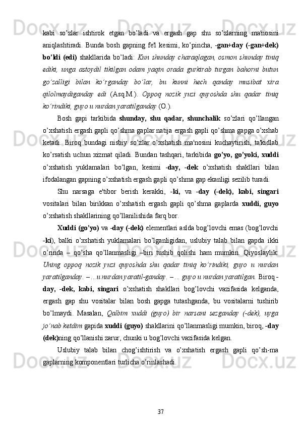 kabi   so’zlar   ishtirok   etgan   bo’ladi   va   ergash   gap   shu   so’zlarning   ma'nosini
aniqlashtiradi.  Bunda   bosh   gapning  fe'l   kesimi,  ko’pincha,   - gan+day   (-gan+dek)
bo’ldi   (edi)   shakllarida   bo’ladi:   Kun   shunday   charaqlagan,   osmon   shunday   tiniq
ediki,   unga   astoydil   tikilgan   odam   yaqin   orada   gurkirab   turgan   bahorni   butun
go’zalligi   bilan   ko’rganday   bo’lar,   bu   kunni   hech   qanday   musibat   xira
qilolmaydiganday   edi   (Asq.M.).   Oppoq   nozik   yuzi   quyoshda   shu   qadar   tiniq
ko’rindiki, guyo u nurdan yaratilganday  (O.).
Bosh   gapi   tarkibida   shunday,   shu   qadar,   shunchalik   so’zlari   qo’llangan
o’xshatish ergash gapli qo’shma gaplar natija ergash gapli qo’shma gapga o’xshab
ketadi.   Biroq   bundagi   nisbiy   so’zlar   o’xshatish   ma'nosini   kuchaytirish,   ta'kidlab
ko’rsatish   uchun   xizmat   qiladi.  Bundan   tashqari,   tarkibida   go’yo,   go’yoki,   xuddi
o’xshatish   yuklamalari   bo’lgan,   kesimi   - day,   -dek   o’xshatish   shakllari   bilan
ifodalangan gapning o’xshatish ergash gapli qo’shma gap ekanligi sezilib turadi.
Shu   narsaga   e'tibor   berish   kerakki,   -ki,   va   -day   (-dek),   kabi,   singari
vositalari   bilan   birikkan   o’xshatish   ergash   gapli   qo’shma   gaplarda   xuddi,   guyo
o’xshatish shakllarining qo’llanilishida farq bor.
Xuddi   (go’yo)   va  -day (-dek)   elementlari aslda bog’lovchi emas (bog’lovchi
-ki ),   balki   o’xshatish   yuklamalari   bo’lganligidan,   uslubiy   talab   bilan   gapda   ikki
o’rinda   –   qo’sha   qo’llanmasligi   –biri   tushib   qolishi   ham   mumkin.   Qiyoslaylik:
Uning   oppoq   nozik   yuzi   quyoshda   shu   qadar   tiniq   ko’rindiki,   guyo   u   nurdan
yaratilganday. – ...u nurdan yaratil-ganday. – ... guyo u nurdan yaratilgan.  Biroq  -
day,   -dek,   kabi,   singari   o’xshatish   shakllari   bog’lovchi   vazifasida   kelganda,
ergash   gap   shu   vositalar   bilan   bosh   gapga   tutashganda,   bu   vositalarni   tushirib
bo’lmaydi.   Masalan,   Qalbim   xuddi   (guyo)   bir   narsani   sezganday   (-dek),   uyga
jo’nab ketdim  gapida  xuddi (guyo)  shakllarini qo’llanmasligi mumkin, biroq,  -day
(dek) ning qo’llanishi zarur, chunki u bog’lovchi vazifasida kelgan.
Uslubiy   talab   bilan   chog’ishtirish   va   o’xshatish   ergash   gapli   qo’sh-ma
gaplarning komponentlari turlicha o’rinlashadi.
37 