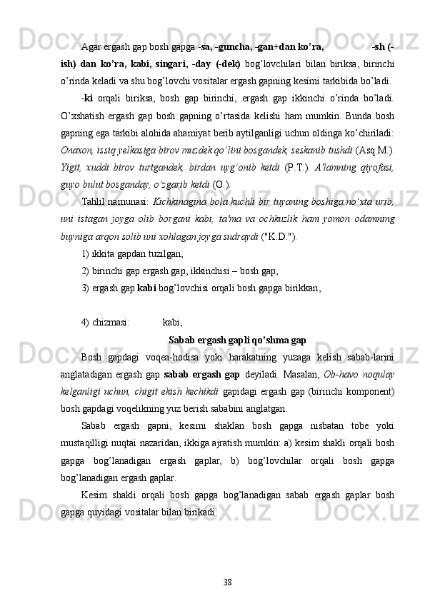 Agar ergash gap bosh gapga - sa, -guncha, -gan+dan ko’ra,                  -sh (-
ish)   dan   ko’ra,   kabi,   singari,   -day   (-dek)   bog’lovchilari   bilan   biriksa,   birinchi
o’rinda keladi va shu bog’lovchi vositalar ergash gapning kesimi tarkibida bo’ladi.
-ki   orqali   biriksa,   bosh   gap   birinchi,   ergash   gap   ikkinchi   o’rinda   bo’ladi.
O’xshatish   ergash   gap   bosh   gapning   o’rtasida   kelishi   ham   mumkin.   Bunda   bosh
gapning ega tarkibi alohida ahamiyat berib aytilganligi uchun oldinga ko’chiriladi:
Onaxon, issiq yelkasiga birov muzdek qo’lini bosgandek, seskanib tushdi  (Asq.M.).
Yigit,   xuddi   birov   turtgandek,   birdan   uyg’onib   ketdi   (P.T.).   A'lamning   qiyofasi,
guyo bulut bosganday, o’zgarib ketdi  (O.).
Tahlil namunasi:   Kichkinagina bola kuchli bir tuyaning boshiga no’xta urib,
uni   istagan   joyga   olib   borgani   kabi,   ta'ma   va   ochkuzlik   ham   yomon   odamning
buyniga arqon solib uni xohlagan joyga sudraydi  ("K.D.").
1) ikkita gapdan tuzilgan ,
2) birinchi gap ergash gap, ikkinchisi – bosh gap ,
3) ergash gap  kabi  bog’lovchisi orqali bosh gapga birikkan ,
4)  chizmasi :                  kabi, 
Sabab ergash gapli qo’shma gap
Bosh   gapdagi   voqea-hodisa   yoki   harakatning   yuzaga   kelish   sabab-larini
anglatadigan   ergash   gap   sabab   ergash   gap   deyiladi.   Masalan,   Ob-havo   noqulay
kelganligi   uchun,   chigit   ekish   kechikdi   gapidagi   ergash   gap   (birinchi   komponent)
bosh gapdagi voqelikning yuz berish sababini anglatgan.
Sabab   ergash   gapni,   kesimi   shaklan   bosh   gapga   nisbatan   tobe   yoki
mustaqilligi nuqtai nazaridan, ikkiga ajratish mumkin: a) kesim shakli orqali bosh
gapga   bog’lanadigan   ergash   gaplar,   b)   bog’lovchilar   orqali   bosh   gapga
bog’lanadigan ergash gaplar.
Kesim   shakli   orqali   bosh   gapga   bog’lanadigan   sabab   ergash   gaplar   bosh
gapga quyidagi vositalar bilan birikadi:
38 