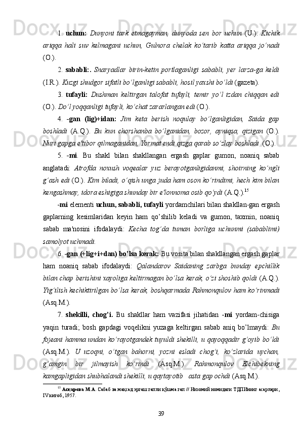 1.   uchun:   Dunyoni   tark   etmagayman,   dunyoda   sen   bor   uchun   (U.).   Kichik
ariqqa   hali   suv   kelmagani   uchun,   Gulnora   chelak   ko’tarib   katta   ariqqa   jo’nadi
(O.).
2.   sababli:.   Snaryadlar   birin-ketin   portlaganligi   sababli,   yer   larza-ga   keldi
( I . R .).  Kuzgi shudgor sifatli bo’lganligi sababli,  hosil  yaxshi bo’ldi  (gazeta).
3.   tufayli:   Dushman   keltirgan   talofat   tufayli,   temir   yo’l   izdan   chiqqan   edi
(O.).  Do’l yoqqanligi tufayli, ko’chat zararlangan edi  (O.).
4.   -gan   (lig) + idan:   Jim   keta   berish   noqulay   bo’lganligidan,   Saida   gap
boshladi   (A.Q.).   Bu   kun   chorshanba   bo’lganidan,   bozor,   ayniqsa,   qizigan   (O.).
Nuri gapga e'tibor qilmaganidan, Yormat endi qizga qarab so’zlay boshladi   (O.).
5.   -mi .   Bu   shakl   bilan   shakllangan   ergash   gaplar   gumon,   noaniq   sabab
anglatadi:   Atrofda   noxush   voqealar   yuz   berayotganligidanmi,   shoirning   ko’ngli
g’ash edi   (O.).   Kim biladi, o’qish unga juda ham oson ko’rindimi, hech kim bilan
kengashmay, idora eshigiga shunday bir e'lonnoma osib qo’ydi  (A.Q.). 15
-mi  elementi  uchun, sababli, tufayli  yordamchilari bilan shakllan-gan ergash
gaplarning   kesimlaridan   keyin   ham   qo’shilib   keladi   va   gumon,   taxmin,   noaniq
sabab   ma'nosini   ifodalaydi:   Kecha   tog’da   tuman   borliga   uchunmi   (sabablimi)
samolyot uchmadi.
6.  -gan (+lig+i+dan) bo’lsa kerak:  Bu vosita bilan shakllangan ergash gaplar
ham   noaniq   sabab   ifodalaydi:   Qalandarov   Saidaning   zarbga   bunday   epchillik
bilan chap berishini xayoliga keltirmagan bo’lsa kerak, o’zi shoshib qoldi   (A.Q.).
Yig’ilish kechiktirilgan bo’lsa kerak, boshqarmada Rahmonqulov ham ko’rinmadi
(Asq.M.).
7.   shekilli,   chog’i .   Bu   shakllar   ham   vazifasi   jihatidan   -mi   yordam-chisiga
yaqin   turadi;   bosh   gapdagi   voqelikni   yuzaga   keltirgan   sabab   aniq   bo’lmaydi:   Bu
fojeani hamma undan ko’rayotgandek tuyuldi shekilli, u qayoqqadir g’oyib bo’ldi
(Asq.M.).   U   uzoqni,   o’tgan   bahorni,   yozni   esladi   chog’i,   ko’zlarida   uychan,
g’amgin   bir   jilmayish   ko’rindi   (Asq.M.).   Rahmonqulov   Elchibekning
kamgapligidan shubhalandi shekilli, u qaytayotib   asta gap ochdi  (Asq.M.).
15
  Асқарова М.А.  Сабаб ва мақсад эргаш гапли қўшма гап // Низомий номидаги ТДПИнинг асарлари,
IV китоб, 1957.
39 