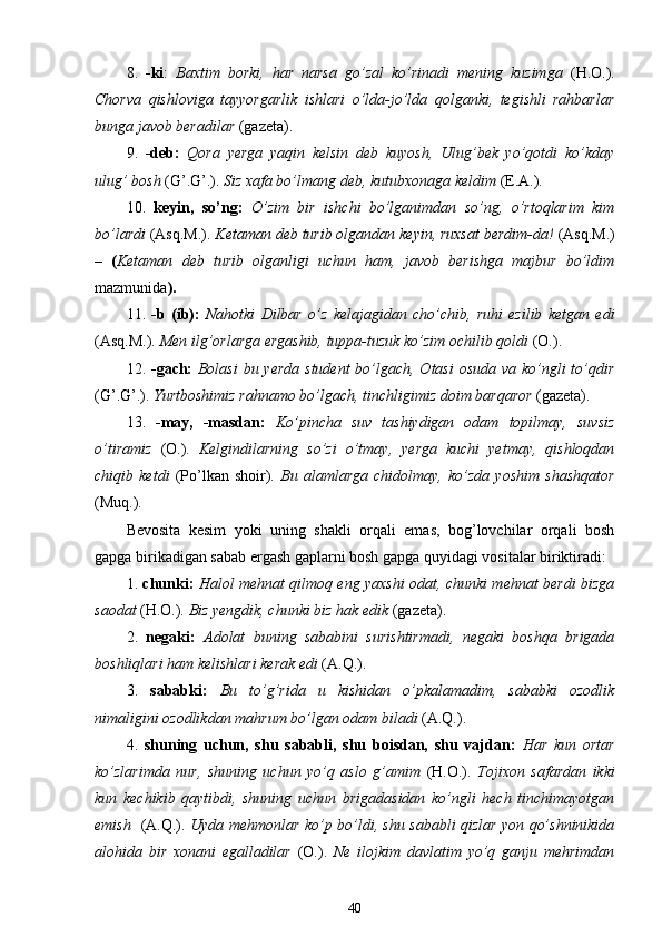 8.   -ki :   Baxtim   borki,   har   narsa   go’zal   ko’rinadi   mening   kuzimga   (H.O.).
Chorva   qishloviga   tayyorgarlik   ishlari   o’lda-jo’lda   qolganki,   tegishli   rahbarlar
bunga javob beradilar  (gazeta).
9.   -deb:   Qora   yerga   yaqin   kelsin   deb   kuyosh,   Ulug’bek   yo’qotdi   ko’kday
ulug’ bosh  (G’.G’.).  Siz xafa bo’lmang deb, kutubxonaga keldim  (E.A.).
10.   keyin,   so’ng:   O’zim   bir   ishchi   bo’lganimdan   so’ng,   o’rtoqlarim   kim
bo’lardi  (Asq.M.).  Ketaman deb turib olgandan keyin, ruxsat berdim-da!  (Asq.M.)
–   ( Ketaman   deb   turib   olganligi   uchun   ham,   javob   berishga   majbur   bo’ldim
mazmunida ).
11.   -b   (ib):   Nahotki   Dilbar   o’z   kelajagidan   cho’chib,   ruhi   ezilib   ketgan   edi
(Asq.M.).  Men ilg’orlarga ergashib, tuppa-tuzuk ko’zim ochilib qoldi  (O.).
12.   -gach:   Bolasi  bu yerda student  bo’lgach, Otasi  osuda va ko’ngli  to’qdir
(G’.G’.).  Yurtboshimiz rahnamo bo’lgach, tinchligimiz doim barqaror  (gazeta).
13.   -may,   -masdan:   Ko’pincha   suv   tashiydigan   odam   topilmay,   suvsiz
o’tiramiz   (O.).   Kelgindilarning   so’zi   o’tmay,   yerga   kuchi   yetmay,   qishloqdan
chiqib   ketdi   (Po’lkan   shoir).   Bu   alamlarga   chidolmay,   ko’zda   yoshim   shashqator
(Muq.).
Bevosita   kesim   yoki   uning   shakli   orqali   emas,   bog’lovchilar   orqali   bosh
gapga birikadigan sabab ergash gaplarni bosh gapga quyidagi vositalar biriktiradi: 
1.   chunki:   Halol mehnat qilmoq eng yaxshi odat, chunki mehnat berdi bizga
saodat  (H.O.).  Biz yengdik, chunki biz hak edik  (gazeta).
2.   negaki:   Adolat   buning   sababini   surishtirmadi,   negaki   boshqa   brigada
boshliqlari ham kelishlari kerak edi  (A.Q.).
3.   sababki:   Bu   to’g’rida   u   kishidan   o’pkalamadim,   sababki   ozodlik
nimaligini ozodlikdan mahrum bo’lgan odam biladi  (A.Q.).
4.   shuning   uchun,   shu   sababli,   shu   boisdan,   shu   vajdan:   Har   kun   ortar
ko’zlarimda   nur,   shuning   uchun   yo’q   aslo   g’amim   (H.O.).   Tojixon   safardan   ikki
kun   kechikib   qaytibdi,   shuning   uchun   brigadasidan   ko’ngli   hech   tinchimayotgan
emish    (A.Q.).   Uyda mehmonlar ko’p bo’ldi, shu sababli qizlar yon qo’shninikida
alohida   bir   xonani   egalladilar   (O.).   Ne   ilojkim   davlatim   yo’q   ganju   mehrimdan
40 