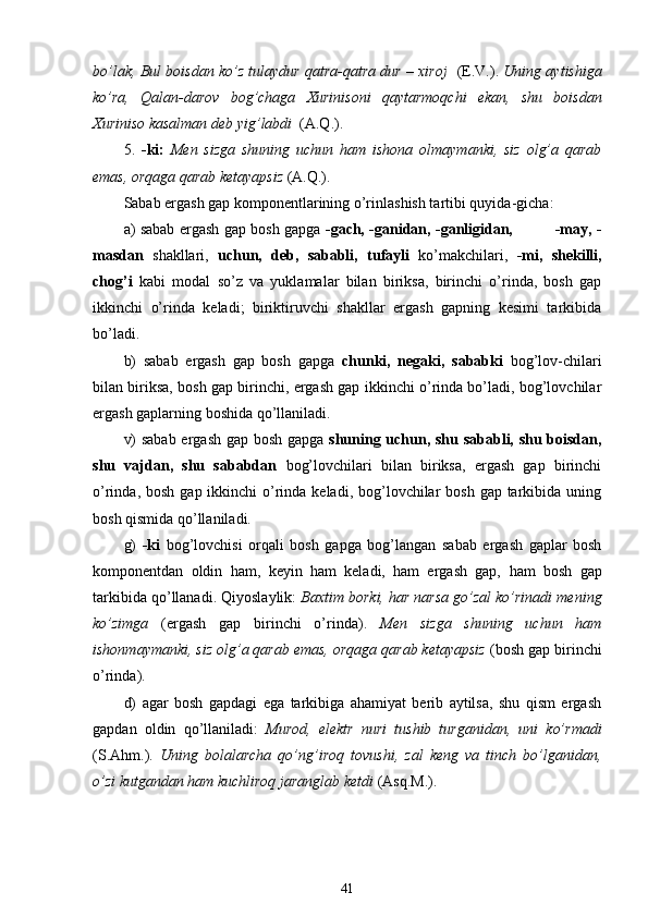 bo’lak, Bul boisdan ko’z tulaydur qatra-qatra dur – xiroj    (E.V.).  Uning aytishiga
ko’ra,   Qalan-darov   bog’chaga   Xurinisoni   qaytarmoqchi   ekan,   shu   boisdan
Xuriniso kasalman deb yig’labdi   (A.Q.).
5.   -ki:   Men   sizga   shuning   uchun   ham   ishona   olmaymanki,   siz   olg’a   qarab
emas, orqaga qarab ketayapsiz  (A.Q.).
Sabab ergash gap komponentlarining o’rinlashish tartibi quyida - gicha:
a) sabab ergash gap bosh gapga   -gach, -ganidan, -ganligidan,                 -may, -
masdan   shakllari,   uchun,   deb,   sababli,   tufayli   ko’makchilari,   -mi,   shekilli,
chog’i   kabi   modal   so’z   va   yuklamalar   bilan   biriksa,   birinchi   o’rinda,   bosh   gap
ikkinchi   o’rinda   keladi;   biriktiruvchi   shakllar   ergash   gapning   kesimi   tarkibida
bo’ladi.
b)   sabab   ergash   gap   bosh   gapga   chunki,   negaki,   sababki   bog’lov-chilari
bilan biriksa, bosh gap birinchi, ergash gap ikkinchi o’rinda bo’ladi, bog’lovchilar
ergash gaplarning boshida qo’llaniladi.
v) sabab ergash gap bosh gapga   shuning uchun, shu sababli, shu boisdan,
shu   vajdan,   shu   sababdan   bog’lovchilari   bilan   biriksa,   ergash   gap   birinchi
o’rinda, bosh  gap ikkinchi  o’rinda keladi, bog’lovchilar  bosh  gap tarkibida  uning
bosh qismida qo’llaniladi.
g)   -ki   bog’lovchisi   orqali   bosh   gapga   bog’langan   sabab   ergash   gaplar   bosh
komponentdan   oldin   ham,   keyin   ham   keladi,   ham   ergash   gap,   ham   bosh   gap
tarkibida qo’llanadi. Qiyoslaylik:  Baxtim borki, har narsa go’zal ko’rinadi mening
ko’zimga   (ergash   gap   birinchi   o’rinda).   Men   sizga   shuning   uchun   ham
ishonmaymanki, siz olg’a qarab emas, orqaga qarab ketayapsiz  (bosh gap birinchi
o’rinda).
d)   agar   bosh   gapdagi   ega   tarkibiga   ahamiyat   berib   aytilsa,   shu   qism   ergash
gapdan   oldin   qo’llaniladi:   Murod,   elektr   nuri   tushib   turganidan,   uni   ko’rmadi
(S.Ahm.).   Uning   bolalarcha   qo’ng’iroq   tovushi,   zal   keng   va   tinch   bo’lganidan,
o’zi kutgandan ham kuchliroq jaranglab ketdi  (Asq.M.).
41 