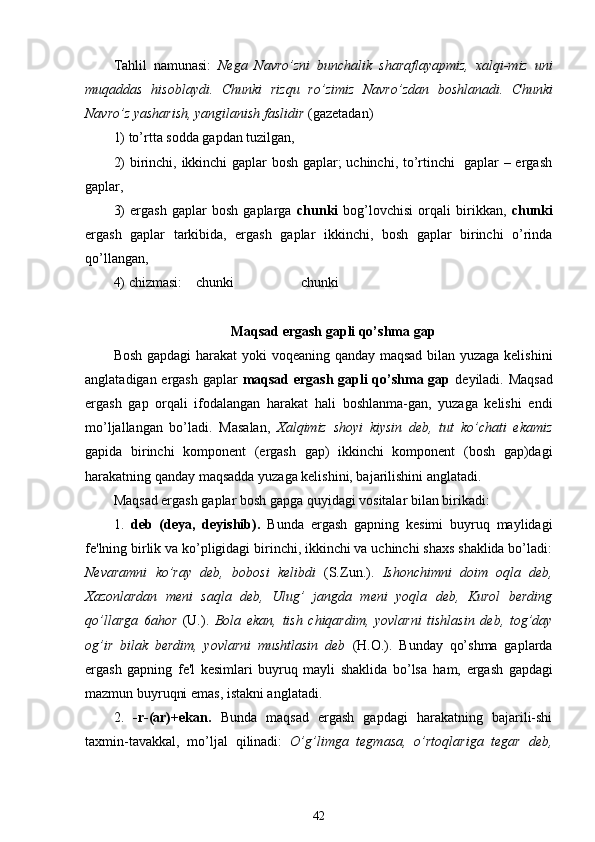 Tahlil   namunasi:   Nega   Navro’zni   bunchalik   sharaflayapmiz,   xalqi-miz   uni
muqaddas   hisoblaydi.   Chunki   rizqu   ro’zimiz   Navro’zdan   boshlanadi.   Chunki
Navro’z yasharish, yangilanish faslidir  (gazetadan)
1) to’rtta sodda gapdan tuzilgan, 
2) birinchi, ikkinchi gaplar bosh gaplar; uchinchi, to’rtinchi   gaplar – ergash
gaplar,
3)   ergash   gaplar   bosh   gaplarga   chunki   bog’lovchisi   orqali   birikkan,   chunki
ergash   gaplar   tarkibida,   ergash   gaplar   ikkinchi,   bosh   gaplar   birinchi   o’rinda
qo’llangan,
4) chizmasi:    chunki                   chunki 
Maqsad ergash gapli qo’shma gap 
Bosh gapdagi harakat yoki voqeaning qanday maqsad bilan yuzaga kelishini
anglatadigan ergash gaplar   maqsad ergash gapli qo’shma gap   deyiladi. Maqsad
ergash   gap   orqali   ifodalangan   harakat   hali   boshlanma-gan,   yuzaga   kelishi   endi
mo’ljallangan   bo’ladi.   Masalan,   Xalqimiz   shoyi   kiysin   deb,   tut   ko’chati   ekamiz
gapida   birinchi   komponent   (ergash   gap)   ikkinchi   komponent   (bosh   gap)dagi
harakatning qanday maqsadda yuzaga kelishini, bajarilishini anglatadi.
Maqsad ergash gaplar bosh gapga quyidagi vositalar bilan birikadi:
1.   deb   (deya,   deyishib).   Bunda   ergash   gapning   kesimi   buyruq   maylidagi
fe'lning birlik va ko’pligidagi birinchi, ikkinchi va uchinchi shaxs shaklida bo’ladi:
Nevaramni   ko’ray   deb,   bobosi   kelibdi   (S.Zun.).   Ishonchimni   doim   oqla   deb,
Xazonlardan   meni   saqla   deb,   Ulug’   jangda   meni   yoqla   deb,   Kurol   berding
qo’llarga   6ahor   (U.).   Bola   ekan,   tish   chiqardim,   yovlarni   tishlasin   deb,   tog’day
og’ir   bilak   berdim,   yovlarni   mushtlasin   deb   (H.O.).   Bunday   qo’shma   gaplarda
ergash   gapning   fe'l   kesimlari   buyruq   mayli   shaklida   bo’lsa   ham,   ergash   gapdagi
mazmun buyruqni emas, istakni anglatadi.
2.   -r-(ar)+ekan.   Bunda   maqsad   ergash   gapdagi   harakatning   bajarili-shi
taxmin-tavakkal,   mo’ljal   qilinadi:   O’g’limga   tegmasa,   o’rtoqlariga   tegar   deb,
42 