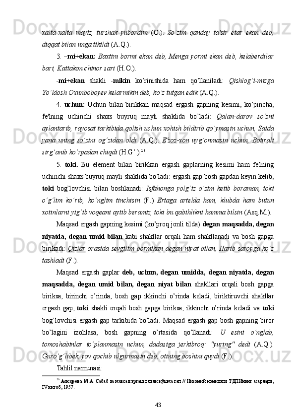xalta-xalta   mayiz,   turshak   yubordim   (O.).   So’zim   qanday   ta'sir   etar   ekan   deb,
diqqat bilan unga tikildi  (A.Q.).
3.   – mi+ekan:   Baxtim   bormi   ekan   deb,  Menga   yormi   ekan   deb,  kelaberdilar
bari, Kattakon chinor sari  ( H. O.).
-mi+ekan   shakli   - mikin   ko’rinishida   ham   qo’llaniladi:   Qishlog’i-mizga
Yo’ldosh Oxunboboyev kelarmikin deb, ko’z tutgan edik  (A.Q.).
4.   uchun:   Uchun   bilan   birikkan   maqsad   ergash   gapning   kesimi,   ko’pincha,
fe'lning   uchinchi   shaxs   buyruq   mayli   shaklida   bo’ladi:   Qalan-darov   so’zni
aylantarib, rayosat tarkibida qolish  uchun xohish bildirib qo’ymasin uchun, Saida
yana   uning   so’zini   og’zidan   oldi   (A.Q.).   E'zoz-xon   uyg’onmasin   uchun,   Botirali
sirg’anib ko’rpadan chiqdi  (H.G’.). 16
5.   toki.   Bu   element   bilan   birikkan   ergash   gaplarning   kesimi   ham   fe'lning
uchinchi shaxs buyruq mayli shaklida bo’ladi: ergash gap bosh gapdan keyin kelib,
toki   bog’lovchisi   bilan   boshlanadi:   Isfahonga   yolg’iz   o’zim   ketib   boraman,   toki
o’g’lim   ko’rib,   ko’nglim   tinchisin   (F.)   Ertaga   artelda   ham,   klubda   ham   butun
xotinlarni yig’ib voqeani aytib beramiz, toki bu qabihlikni hamma bilsin  (Asq.M.).
Maqsad ergash gapning kesimi (ko’proq jonli tilda)  degan maqsadda, degan
niyatda,   degan   umid   bilan   kabi   shakllar   orqali   ham   shakllanadi   va   bosh   gapga
birikadi:   Qizlar orasida sevgilim bormikan degan niyat bilan, Harib saroyga ko’z
tashladi  (F.).
Maqsad   ergash   gaplar   deb,   uchun,   degan   umidda,   degan   niyatda,   degan
maqsadda,   degan   umid   bilan,   degan   niyat   bilan   shakllari   orqali   bosh   gapga
biriksa,   birinchi   o’rinda,   bosh   gap   ikkinchi   o’rinda   keladi,   biriktiruvchi   shakllar
ergash  gap,   toki   shakli   orqali   bosh  gapga  biriksa,  ikkinchi   o’rinda keladi  va   toki
bog’lovchisi  ergash gap tarkibida bo’ladi. Maqsad ergash gap bosh gapning biror
bo’lagini   izohlasa,   bosh   gapning   o’rtasida   qo’llanadi:   U   esini   o’nglab,
tomoshabinlar   to’planmasin   uchun,   dadasiga   jerkibroq:   "yuring"   dedi   (A.Q.).
Guro’g’libek, yov qochib ulgurmasin deb, otining boshini quydi  (F.). 
Tahlil namunasi:
16
  Асқарова М.А.  Сабаб ва мақсад эргаш гапли қўшма гап // Низомий номидаги ТДПИнинг асарлари,
IV китоб, 1957.
43 