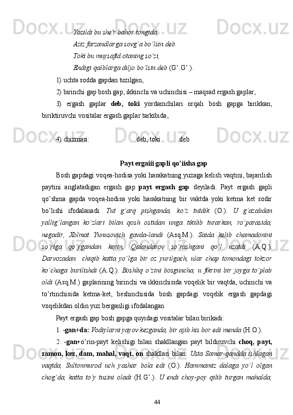 Yozildi bu she'r bahor tongida,
Aziz farzandlarga sovg’a bo’lsin deb.
Toki bu muysafid otaning so’zi ,
Endigi qalblarga diljo bo’lsin deb   (G’.G’.).
1) uchta sodda gapdan tuzilgan ,
2) birinchi gap bosh gap, ikkinchi va uchinchisi – maqsad ergash gaplar ,
3)   ergash   gaplar   deb,   toki   yordamchilari   orqali   bosh   gapga   birikkan,
biriktiruvchi vositalar ergash gaplar tarkibida ,
4) chizmasi:                            deb, toki           deb.
Payt ergaііі gapli qo’ііsha gap
Bosh gapdagi voqea-hodisa yoki harakatning yuzaga kelish vaqtini, bajarilish
paytini   anglatadigan   ergash   gap   payt   ergash   gap   deyiladi.   Payt   ergash   gapli
qo’shma   gapda   voqea-hodisa   yoki   harakatning   bir   vaktda   yoki   ketma   ket   sodir
bo’lishi   ifodalanadi:   Tut   g’arq   pishganda,   ko’z   tutdik   (O.).   U   g’azabdan
yallig’langan   ko’zlari   bilan   qosh   ostidan   unga   tikilib   turarkan,   ro’parasida,
negadir,   Xolmat   Yunusovich   gavda-landi   (Asq.M.).   Saida   kelib   chamadonini
so’riga   qo’ygandan   keyin,   Qalandarov   so’rashgani   qo’l   uzatdi   (A.Q.).
Darvozadan     chiqib   katta   yo’lga   bir   oz   yurilgach,   ular   chap   tomondagi   tokzor
ko’chaga   burilishdi   (A.Q.).   Boshliq   o’zini   bosguncha,   u   fikrini   bir   joyga   to’plab
oldi   (Asq.M.) gaplarining birinchi va ikkinchisida voqelik bir vaqtda, uchinchi va
to’rtinchisida   ketma-ket,   beshinchisida   bosh   gapdagi   voqelik   ergash   gapdagi
voqelikdan oldin yuz berganligi ifodalangan.
Payt ergash gap bosh gapga quyidagi vositalar bilan birikadi:
1.  -gan+da:  Vodiylarni yayov kezganda, bir ajib his bor edi menda  ( H .O.).
2.   -gan+ o’rin-payt   kelishigi   bilan   shakllangan   payt   bildiruvchi   choq,   payt,
zamon, kez, dam, mahal, vaqt, on   shakllari bilan:   Usta Samar-qandda ishlagan
vaqtda,   Sultonmurod   uch   yashar   bola   edi   (O.).   Hammamiz   dalaga   yo’l   olgan
chog’da,   katta   to’y   tusini   oladi   (H.G’.).   U   endi   choy-poy   qilib   turgan   mahalda,
44 