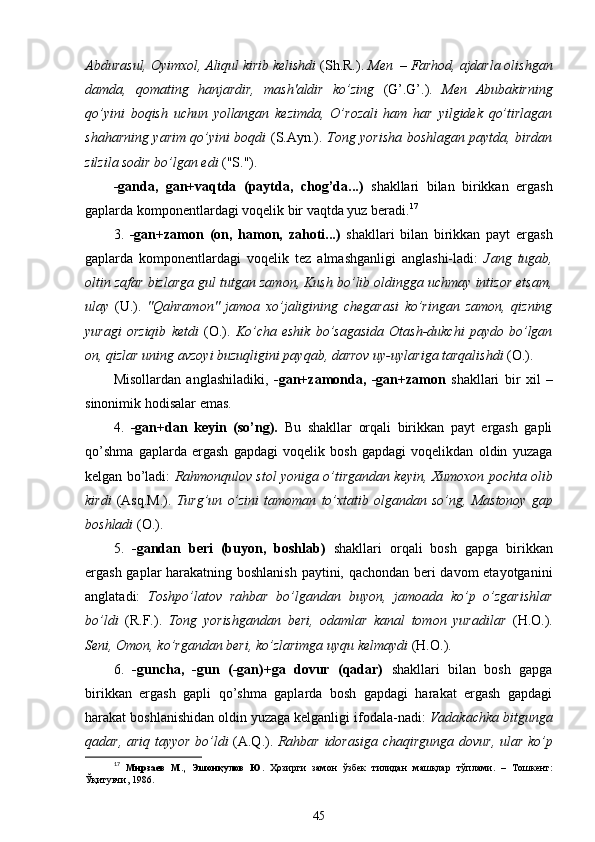 Abdurasul, Oyimxol, Aliqul kirib kelishdi  (Sh.R.).  Men  – Farhod, ajdarla olishgan
damda,   qomating   hanjardir,   mash'aldir   ko’zing   (G’.G’.).   Men   Abubakirning
qo’yini   boqish   uchun   yollangan   kezimda,   O’rozali   ham   har   yilgidek   qo’tirlagan
shaharning yarim qo’yini boqdi   (S.Ayn.).   Tong yorisha boshlagan paytda, birdan
zilzila sodir bo’lgan edi  ("S.").
-ganda,   gan+vaqtda   (paytda,   chog’da...)   shakllari   bilan   birikkan   ergash
gaplarda komponentlardagi voqelik bir vaqtda yuz beradi. 17
3.   -gan+zamon   (on,   hamon,   zahoti...)   shakllari   bilan   birikkan   payt   ergash
gaplarda   komponentlardagi   voqelik   tez   almashganligi   anglashi-ladi:   Jang   tugab,
oltin zafar bizlarga gul tutgan zamon, Kush bo’lib oldingga uchmay intizor etsam,
ulay   (U.).   "Qahramon"   jamoa   xo’jaligining   chegarasi   ko’ringan   zamon,   qizning
yuragi   orziqib   ketdi   (O.).   Ko’cha   eshik   bo’sagasida   Otash-dukchi   paydo   bo’lgan
on, qizlar uning avzoyi buzuqligini payqab, darrov uy-uylariga tarqalishdi  (O.). 
Misollardan   anglashiladiki,   -gan+zamonda,   -gan+zamon   shakllari   bir   xil   –
sinonimik  hodisalar  emas.
4.   -gan+dan   keyin   (so’ng).   Bu   shakllar   orqali   birikkan   payt   ergash   gapli
qo’shma   gaplarda   ergash   gapdagi   voqelik   bosh   gapdagi   voqelikdan   oldin   yuzaga
kelgan bo’ladi:   Rahmonqulov stol yoniga  o’tirgandan   keyin, Xumoxon pochta olib
kirdi   (Asq.M.).   Turg’un   o’zini   tamoman   to’xtatib   olgandan  so’ng,   Mastonoy   gap
boshladi  (O.).
5.   -gandan   beri   (buyon,   boshlab)   shakllari   orqali   bosh   gapga   birikkan
ergash gaplar harakatning boshlanish paytini, qachondan beri davom etayotganini
anglatadi:   Toshpo’latov   rahbar   bo’lgandan   buyon,   jamoada   ko’p   o’zgarishlar
bo’ldi   (R.F.).   Tong   yorishgandan   beri,   odamlar   kanal   tomon   yuradilar   (H.O.).
Seni, Omon, ko’rgandan beri, ko’zlarimga uyqu kelmaydi  (H.O.).
6.   -guncha,   -gun   (-gan)+ga   dovur   (qadar)   shakllari   bilan   bosh   gapga
birikkan   ergash   gapli   qo’shma   gaplarda   bosh   gapdagi   harakat   ergash   gapdagi
harakat boshlanishidan oldin yuzaga kelganligi ifodala-nadi:  Vadakachka bitgunga
qadar, ariq tayyor bo’ldi   (A.Q.).   Rahbar idorasiga chaqirgunga dovur, ular ko’p
17
  Мирзаев   М.,   Эшонқулов   Ю.   Ҳозирги   замон   ўзбек   тилидан   машқлар   тўплами.   –   Тошкент:
Ўқитувчи, 1986.
45 