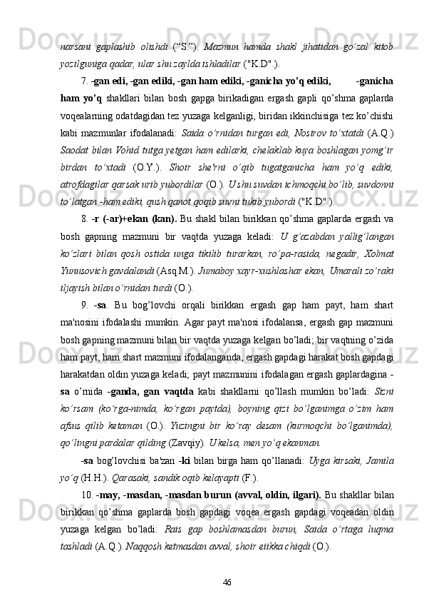 narsani   gaplashib   olishdi   (“S.”).   Mazmun   hamda   shakl   jihatidan   go’zal   kitob
yozilguniga qadar, ular shu zaylda ishladilar  ("K.D".).
7.  -gan edi, -gan ediki, -gan ham ediki, -ganicha yo’q ediki,          -ganicha
ham   yo’q   shakllari   bilan   bosh   gapga   birikadigan   ergash   gapli   qo’shma   gaplarda
voqealarning odatdagidan tez yuzaga kelganligi, biridan ikkinchisiga tez ko’chishi
kabi   mazmunlar   ifodalanadi:   Saida   o’rnidan   turgan   edi,   Nosirov   to’xtatdi   (A.Q.)
Saodat bilan Vohid tutga yetgan ham edilarki, chelaklab kuya boshlagan yomg’ir
birdan   to’xtadi   (O.Y.).   Shoir   she'rni   o’qib   tugatganicha   ham   yo’q   ediki,
atrofdagilar qarsak urib yubordilar  (O.).  U shu suvdan ichmoqchi bo’lib, suvdonni
to’latgan -ham ediki, qush qanot qoqib suvni tukib yubordi  ("K.D".).
8.   -r (-ar)+ekan (kan).   Bu shakl  bilan birikkan qo’shma gaplarda ergash va
bosh   gapning   mazmuni   bir   vaqtda   yuzaga   keladi:   U   g’azabdan   yallig’langan
ko’zlari   bilan   qosh   ostida   unga   tikilib   turarkan,   ro’pa-rasida,   negadir,   Xolmat
Yunusovich gavdalandi  (Asq.M.).  Jumaboy xayr-xushlashar ekan, Umarali zo’raki
iljayish bilan o’rnidan turdi  (O.).
9.   -sa .   Bu   bog’lovchi   orqali   birikkan   ergash   gap   ham   payt,   ham   shart
ma'nosini  ifodalashi  mumkin. Agar  payt  ma'nosi  ifodalansa, ergash gap mazmuni
bosh gapning mazmuni bilan bir vaqtda yuzaga kelgan bo’ladi; bir vaqtning o’zida
ham payt, ham shart mazmuni ifodalanganda, ergash gapdagi harakat bosh gapdagi
harakatdan oldin yuzaga keladi; payt mazmunini ifodalagan ergash gaplardagina   -
sa   o’rnida   -ganda,   gan   vaqtda   kabi   shakllarni   qo’llash   mumkin   bo’ladi:   Sizni
ko’rsam   (ko’rga-nimda,   ko’rgan   paytda),   boyning   qizi   bo’lganimga   o’zim   ham
afsus   qilib   ketaman   (O.).   Yuzingni   bir   ko’ray   desam   (kurmoqchi   bo’lganimda),
qo’lingni pardalar qilding  (Zavqiy).  U kelsa, men yo’q ekanman. 
-sa   bog’lovchisi  ba'zan   -ki   bilan birga ham  qo’llanadi:   Uyga kirsaki,  Jamila
yo’q  (H.H.).  Qarasaki , sandik oqib kelayapti  (F.).
10.  -may, -masdan, -masdan burun (avval, oldin, ilgari).  Bu  shakllar   bilan
birikkan   qo’shma   gaplarda   bosh   gapdagi   voqea   ergash   gapdagi   voqeadan   oldin
yuzaga   kelgan   bo’ladi:   Rais   gap   boshlamasdan   burun,   Saida   o’rtaga   luqma
tashladi  (A.Q.).  Naqqosh ketmasdan avval, shoir eiikka chiqdi  (O.).
46 