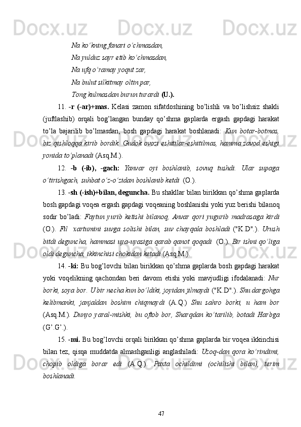 Na ko’kning fanari  o’chmasdan ,
Na yulduz sayr etib ko’chmasdan,
Na ufq  o’ramay  yoqut zar,
Na bulut silkitmay oltin par, 
Tong kulmasdan burun turardi  (U.).
11.   -r   (-ar)+mas.   Kelasi   zamon   sifatdoshining   bo’lishli   va   bo’lishsiz   shakli
(juftlashib)   orqali   bog’langan   bunday   qo’shma   gaplarda   ergash   gapdagi   harakat
to’la   bajarilib   bo’lmasdan,   bosh   gapdagi   harakat   boshlanadi:   Kun   botar-botmas,
biz qishloqqa kirib bordik. Gudok ovozi  eshitilar-eshitilmas, hamma zavod eshigi
yonida to’planadi  (Asq.M.).
12.   -b   (-ib),   -gach:   Yanvar   oyi   boshlanib,   sovuq   tushdi.   Ular   supaga
o’tirishgach, suhbat o’z-o’zidan boshlanib ketdi   (O.).
13.  -sh (-ish)+bilan, deguncha.  Bu shakllar bilan birikkan qo’shma gaplarda
bosh gapdagi  voqea  ergash gapdagi voqeaning boshlanishi yoki yuz berishi bilanoq
sodir   bo’ladi:   Faytun   yurib   ketishi   bilanoq,   Anvar   qori   yugurib   madrasaga   kirdi
(O.).   Fil     xartumini   suvga   solishi   bilan,   suv   chayqala   boshladi   ("K.D".).   Urush
bitdi deguncha, hammasi uya - uyasiga   qarab qanot   qoqadi    (O.).   Bir ishni qo’liga
oldi deguncha ,  ikkinchisi chokidan ketadi  (Asq.M.).
14.  -ki:  Bu bog’lovchi bilan birikkan qo’shma gaplarda bosh gapdagi harakat
yoki   voqelikning   qachondan   beri   davom   etishi   yoki   mavjudligi   ifodalanadi:   Nur
borki, soya bor. U bir necha kun bo’ldiki, joyidan jilmaydi  ("K.D".).  Shu dargohga
kelibmanki,   janjaldan   boshim   chiqmaydi   (A.Q.)   Shu   sahro   borki,   u   ham   bor
(Asq.M.).   Dunyo   yaral-mishki,   bu  oftob   bor,   Sharqdan   ko’tarilib,   botadi   Harbga
(G’.G’.).
15.  -mi.  Bu bog’lovchi orqali birikkan qo’shma gaplarda bir voqea ikkinchisi
bilan  tez,   qisqa   muddatda  almashganligi   anglashiladi:   Uzoq-dan  qora   ko’rindimi,
chopib   oldiga   borar   edi   (A.Q.).   Paxta   ochildimi   (ochilishi   bilan),   terim
boshlanadi.
47 