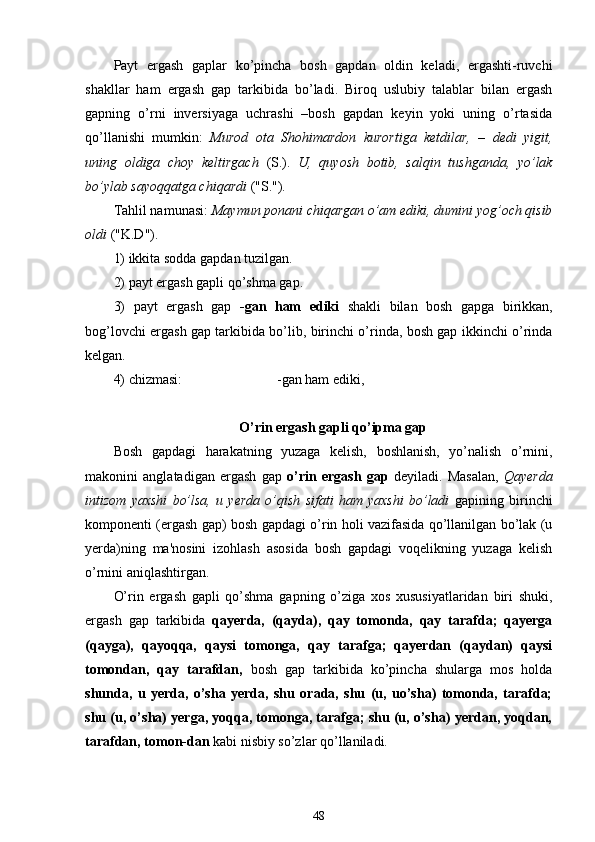 Payt   ergash   gaplar   ko’pincha   bosh   gapdan   oldin   keladi,   ergashti-ruvchi
shakllar   ham   ergash   gap   tarkibida   bo’ladi.   Biroq   uslubiy   talablar   bilan   ergash
gapning   o’rni   inversiyaga   uchrashi   –bosh   gapdan   keyin   yoki   uning   o’rtasida
qo’llanishi   mumkin:   Murod   ota   Shohimardon   kurortiga   ketdilar,   –   dedi   yigit,
uning   oldiga   choy   keltirgach   (S.).   U,   quyosh   botib,   salqin   tushganda,   yo’lak
bo’ylab sayoqqatga chiqardi  ("S.").
Tahlil namunasi:  Maymun ponani chiqargan o’am ediki, dumini yog’och qisib
oldi  ("K.D").
1) ikkita sodda gapdan tuzilgan.
2) payt ergash gapli qo’shma gap.
3)   payt   ergash   gap   -gan   ham   ediki   shakli   bilan   bosh   gapga   birikkan,
bog’lovchi ergash gap tarkibida bo’lib, birinchi o’rinda, bosh gap ikkinchi o’rinda
kelgan.
4) chizmasi:                            -gan ham ediki,
O’rin ergash gapli qo’іpma gap 
Bosh   gapdagi   harakatning   yuzaga   kelish,   boshlanish,   yo’nalish   o’rnini,
makonini   anglatadigan   ergash   gap   o’rin   ergash   gap   deyiladi.   Masalan,   Qayerda
intizom   yaxshi   bo’lsa,   u   yerda   o’qish   sifati   ham   yaxshi   bo’ladi   gapining   birinchi
komponenti (ergash gap) bosh gapdagi o’rin holi vazifasida qo’llanilgan bo’lak (u
yerda)ning   ma'nosini   izohlash   asosida   bosh   gapdagi   voqelikning   yuzaga   kelish
o’rnini aniqlashtirgan.
O’rin   ergash   gapli   qo’shma   gapning   o’ziga   xos   xususiyatlaridan   biri   shuki,
ergash   gap   tarkibida   qayerda,   (qayda),   qay   tomonda,   qay   tarafda;   qayerga
(qayga),   qayoqqa,   qaysi   tomonga,   qay   tarafga;   qayerdan   (qaydan)   qaysi
tomondan,   qay   tarafdan,   bosh   gap   tarkibida   ko’pincha   shularga   mos   holda
shunda,   u   yerda,   o’sha   yerda,   shu   orada,   shu   (u,   uo’sha)   tomonda,   tarafda;
shu (u, o’sha) yerga, yoqqa, tomonga, tarafga; shu (u, o’sha) yerdan, yoqdan,
tarafdan, tomon-dan  kabi nisbiy so’zlar qo’llaniladi.
48 