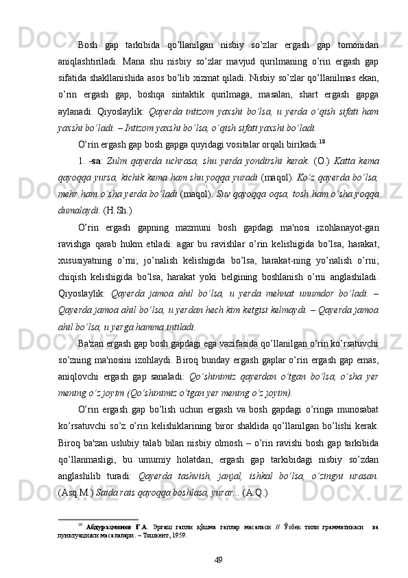 Bosh   gap   tarkibida   qo’llanilgan   nisbiy   so’zlar   ergash   gap   tomonidan
aniqlashtiriladi.   Mana   shu   nisbiy   so’zlar   mavjud   qurilmaning   o’rin   ergash   gap
sifatida shakllanishida asos bo’lib xizmat qiladi. Nisbiy so’zlar qo’llanilmas ekan,
o’rin   ergash   gap,   boshqa   sintaktik   qurilmaga,   masalan,   shart   ergash   gapga
aylanadi.   Qiyoslaylik:   Qayerda   intizom   yaxshi   bo’lsa,   u   yerda   o’qish   sifati   ham
yaxshi bo’ladi. – Intizom yaxshi bo’lsa, o’qish sifati yaxshi bo’ladi.
O’rin ergash gap bosh gapga quyidagi vositalar orqali birikadi: 18
1.   -sa :   Zulm   qayerda   uchrasa,   shu   yerda   yondirshi   kerak.   ( O.)   Katta   kema
qayoqqa yursa, kichik kema ham shu yoqqa yuradi   ( maqol ).   Ko’z qayerda bo’lsa,
mehr   ham o’sha   yerda bo’ladi   ( maqol ).   Suv qayoqqa oqsa, tosh ham o’sha yoqqa
dumalaydi.  ( H .Sh.)
O’rin   ergash   gapning   mazmuni   bosh   gapdagi   ma'nosi   izohlanayot-gan
ravishga   qarab   hukm   etiladi:   agar   bu   ravishlar   o’rin   kelishigida   bo’lsa,   harakat ,
xususiyatning   o’rni;   jo’nalish   kelishigida   bo’lsa,   harakat-ning   yo’nalish   o’rni ;
chiqish   kelishigida   bo’lsa,   harakat   yoki   belgining   boshlanish   o’rni   anglashiladi .
Qiyoslaylik:   Qayerda   jamoa   ahil   bo’lsa,   u   yerda   mehnat   unumdor   bo’ladi.   –
Qayerda jamoa ahil bo’lsa, u yerdan hech kim ketgisi kelmaydi. – Qayerda jamoa
ahil bo’lsa, u yerga hamma intiladi.
Ba'zan ergash gap bosh gapdagi ega vazifasida qo’llanilgan o’rin ko’rsatuvchi
so’zning ma'nosini  izohlaydi. Biroq bunday ergash gaplar  o’rin ergash  gap emas,
aniqlovchi   ergash   gap   sanaladi:   Qo’shinimiz   qayerdan   o’tgan   bo’lsa,   o’sha   yer
mening o’z joyim (Qo’shinimiz o’tgan yer mening o’z joyim).
O’rin   ergash   gap   bo’lish   uchun   ergash   va   bosh   gapdagi   o’ringa   munosabat
ko’rsatuvchi   so’z   o’rin  kelishiklarining   biror   shaklida   qo’llanilgan   bo’lishi   kerak.
Biroq  ba'zan  uslubiy   talab  bilan  nisbiy  olmosh   –  o’rin  ravishi   bosh  gap  tarkibida
qo’llanmasligi,   bu   umumiy   holatdan,   ergash   gap   tarkibidagi   nisbiy   so’zdan
anglashilib   turadi:   Qayerda   tashvish,   janjal,   ishkal   bo’lsa,   o’zingni   urasan.
(Asq.M.)  Saida rais qayoqqa boshlasa, yurar...  (A.Q.)
18
  Абдураҳмонов   Ғ.А.   Эргаш   гапли   қўшма   гаплар   масаласи   //   Ўзбек   тили   грамматикаси     ва
пунктуацияси масалалари. – Тошкент, 1959.
49 