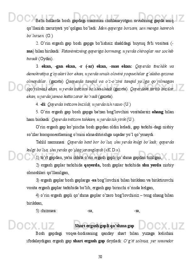 Ba'zi   hollarda  bosh   gapdagi  mazmuni  izohlanayotgan   ravishning   gapda  aniq
qo’llanish zaruriyati yo’qolgan bo’ladi:   Men qayerga borsam, sen menga hamroh
bo’lursen.  (O.)
2.   O’rin   ergash   gap   bosh   gapga   bo’lishsiz   shakldagi   buyruq   fe'li   vositasi   (-
ma ) bilan birikadi:  Vatanimizning qayeriga bormang, u yerda chiroqlar nur sochib
turadi  (Oydin).
3.   ekan,   -gan   ekan,   -r   (-ar)   ekan,   -mas   ekan:   Qayerda   tinchlik   va
demokratiya g’oyalari bor ekan, u yerda urush olovini yoquvchilar g’alaba qozona
olmaydilar.   (gazeta)   Qaayerda   tanqid   va   o’z-o’zini   tanqid   yo’lga   qo’yilmagan
(qo’yilmas) ekan, u yerda intizom bo’sha-shadi   (gazeta).   Qayerdaki   tartib buzilar
ekan, u yerda jamoa katta zarar ko’radi  (gazeta).
4.  -di :  Qayerda  intizom buzildi, u yerda ish rasvo  (U.)
5. O’rin ergash gap bosh gapga ba'zan  bog’lovchisi  vositalarsiz   ohang   bilan
ham  birikadi:  Qayerda  intizom tahkam ,  u yerda ish yirik  (U.).
O’rin ergash gap ko’pincha bosh gapdan oldin keladi, gap tarkibi-dagi nisbiy
so’zlar komponentlarning o’rnini almashtirishga uqadar yo’l qo’ymaydi.
Tahlil namunasi:   Qayerda baxt bor bo’lsa, shu yerda kulgi bo’ladi; qayerda
kulgi bo’lsa, shu yerda qo’shiq jaranglaydi  («K.D.»).
1) to’rt gapdan, ya'ni ikkita o’rin ergash gapli qo’shma gapdan tuzilgan,
2)   ergash   gaplar   tarkibida   qayerda,   bosh   gaplar   tarkibida   shu   yerda   nisbiy
olmoshlari qo’llanilgan ,
3) ergash gaplar bosh gaplarga  -sa  bog’lovchisi bilan birikkan va biriktiruvchi
vosita ergash gaplar tarkibida bo’lib, ergash gap birinchi o’rinda kelgan ,
4) o’rin ergash gapli qo’shma gaplar o’zaro bog’lovchisiz – teng ohang bilan
birikkan ,
5) chizmasi :                           -sa,                                     -sa,
Shart ergash gapli qo’shma gap
Bosh   gapdagi   voqea-hodisaning   qanday   shart   bilan   yuzaga   kelishini
ifodalaydigan ergash gap   shart ergash gap   deyiladi:   O’g’it   solinsa, yer unumdor
50 
