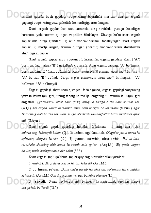 bo’ladi   gapida   bosh   gapdagi   voqelikning   bajarilishi   ma'lum   shartga,   ergash
gapdagi voqelikning yuzaga kelish-kelmasligiga asos-langan.
Shart   ergash   gaplar   har   uch   zamonda   aniq   ravishda   yuzaga   keladigan
harakatni   yoki   taxmin   qilingan   voqelikni   ifodalaydi.   Shunga   ko’ra   shart   ergash
gaplar   ikki   turga   ajratiladi:   1)   aniq   voqea-hodisani   ifodalaydigan   shart   ergash
gaplar;   2)   mo’ljallangan,   taxmin   qilingan   (noaniq)   voqea-hodisani   ifodalovchi
shart ergash gaplar. 
Shart   ergash   gaplar   aniq   voqeani   ifodalaganda,   ergash   gapdagi   shart   ("A")
bosh gapdagi natija ("B") ni keltirib chiqaradi. Agar ergash gapdagi "A" bo’lmasa,
bosh gapdagi "B"   ham   bo’lmaydi:   Agar yerga o’g’it solinsa, hosil mo’l bo’ladi   –
"A"   bo’lsa,   "B"   bo’ladi.   Yerga   o’g’it   solinmasa,   hosil   mo’l   bo’lmaydi.   –"A"
bo’lmasa, "B" bo’lmaydi.
Ergash   gapdagi   shart   noaniq   voqea   ifodalaganda,   ergash   gapdagi   voqeaning
yuzaga   kelmaganligini,   uning   faqatgina   mo’ljallanganligini,   taxmin   kilinganligini
anglatadi:   Qalandarov   biroz   sabr   qilsa,   ortiqcha   so’zga   o’rin   ham   qolmas   edi.
(A.Q.)   Xat   orqali   xabar   bersangiz,   men   ham   borgan   bo’larmidim   (S.Zun.)   Agar
Bozorning aqli bo’lsa edi, men, senga o’xshash kambag’allar bilan maslahat qilar
edi.  (S.Ayn.)
Shart   ergash   gapda   quyidagi   holatlar   ifodalanadi:   1)   aniq   shart:   Sen
kulmasang, kulmaydi bahor  (Q.), 2) tanbeh, ogohlantirish:  O’zgalar yuzin tomosha
aylasam,   chiqsin   ko’zim   (N.),   3)   gumon,   achinish,   afsusla-nish:   Pul   to’lasa,
izvoshchi   shundoq   olib   borib   ko’rsatib   kela   qolar     (Asq.M.).   Eh ,   yosh   vaqtim
bo’lsa, unda boshqa narsa der edim  ("S.").
Shart ergash gapli qo’shma gaplar quyidagi vositalar bilan yasaladi: 
1.  -sa+chi:  Xo’p deya qolsa-chi, biz ketardik  (Asq.M.).
2.   bo’lmasa,   yo’qsa:   Doim   olg’a   qarab   harakat   qil,   bo’lmasa   ish   o’ngidan
kelmaydi.  (Asq.M.)  Och darvozang, yo’qsa boshing olaman  (I.)
3.   –sa+edi:   Urush   bo’lmasa   edi,   bugungi   taraqqiyotimiz   yanada   yuqori
bosqichda bo’lardi  ("S.").
51 