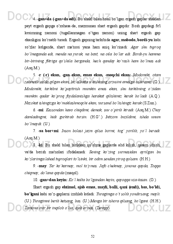 4.  -gan+da (-gan+da edi).  Bu  shakl bilan hosil bo’lgan ergash gaplar shaklan
payt ergash gapga o’xshasa-da, mazmunan shart  ergash gapdir. Bosh gapdagi  fe'l
kesimning   zamoni   (tugallanmagan   o’tgan   zamon)   uning   shart   ergash   gap
ekanligini ko’rsatib turadi. Ergash gapning tarkibida  agar, mabodo, bordi-yu  kabi
so’zlar   kelganda,   shart   ma'nosi   yana   ham   aniq   ko’rinadi:   Agar   shu   tuproq
bo’lmaganda   edi,   menda   na   yurak,   na   baxt,   na   oila   bo’lar   edi.   Bordi-yu   hamma
bir-birining   fikriga   qo’shila   berganda,   hech   qanday   ko’rash   ham   bo’lmas   edi
(Asq.M.).
5.   -r   (-r)   ekan,   -gan   ekan,   emas   ekan,   -moqchi   ekan:   Modomiki,   otam
rahmatli va'da qilgan ekan, biz albatta u kishining orzusini amalga oshiramiz  (O.).
Modomiki,   tarkibni   ko’paytirish   mumkin   emas   ekan,   shu   tarkibning   o’zidan
mumkin   qadar   ko’proq   foydalanishga   harakat   qilishimiz   kerak   bo’ladi   (A.Q.).
Nazokat ishingizga ko’maklashmoqchi ekan, xursand bo’lishingiz kerak  (S.Zun.).
6.   -mi :   Kessondan  havo chiqdimi, demak, suv o’pirib kiradi.   (Asq.M.)   Choy
damladingmi,   hidi   gurkirab   tursin.   (H.G’.)   Intizom   buzildimi,   ishda   unum
bo’lmaydi.  (U.)
7.   -sa   bor+mi :   Inson   bolasi   jazm   qilsa   bormi,   tog’   yorilib,   yo’l   beradi.
(Asq.M.)
8.   -ki :   Bu   shakl   bilan   birikkan   qo’shma   gaplarda   ahd   kilish,   qasam   ichish,
va'da   berish   ma'nolari   ifodalanadi:   Sening   ko’zing   surmasidan   ayrilgan   bu
ko’zlarimga lahad tuproqlari to’lsinki, bir odim sendan yiroq qolsam.  (H.H.)
9.   -may :   Yer   ko’karmay,   mol   to’ymas.   Jafo   chekmay,   jonona   qayda,   Toqqa
chiqmay, do’lana qayda  (maqol).
10.  - gan + dan keyin:  Ko’l kalta bo’lgandan keyin, qayoqqa uza - tasan.  (O.)
Shart ergash gap   ehtimol, ajab emas, mayli, balli, qani (endi), bas, bo’ldi,
bo’lgani  kabi so’z-gaplarni izohlab keladi:  Yuragimga o’t solib yondirsang, mayli.
(U.)  Yuragimni berib ketsang, bas.  (U.)  Menga bir ishora qilsang, bo’lgani.  ( H.H.)
Zamona oxir bir inqilob  o’lsa , ajab ermas.  (Zavqiy)
52 