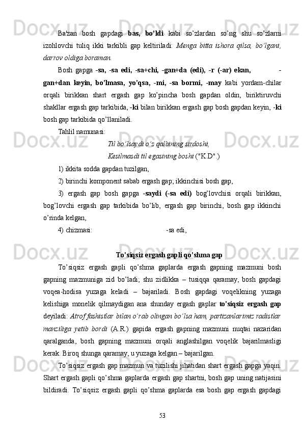 Ba'zan   bosh   gapdagi   bas,   bo’ldi   kabi   so’zlardan   so’ng   shu   so’zlarni
izohlovchi   tuliq   ikki   tarkibli   gap   keltiriladi:   Menga   bitta   ishora   qilsa,   bo’lgani ,
darrov oldiga boraman.
Bosh   gapga   -sa,   -sa   edi,   - sa+chi,   -gan+da   (edi),   -r   (- ar )   ekan,                   -
gan+dan   keyin,   bo’lmasa,   yo’qsa,   -mi,   -sa   bormi,   -may   kabi   yordam-chilar
orqali   birikkan   shart   ergash   gap   ko’pincha   bosh   gapdan   oldin,   biriktiruvchi
shakllar  ergash gap tarkibida,  -ki  bilan birikkan ergash gap bosh gapdan keyin, - ki
bosh gap tarkibida qo’llaniladi.
Tahlil namunasi:      
                             Til bo’lsaydi o’z qalbining sirdoshi,
                             Kesilmasdi til egasining boshi  ("K.D".)
1) ikkita sodda gapdan tuzilgan ,
2) birinchi komponent sabab ergash gap; ikkinchisi bosh gap ,
3)   ergash   gap   bosh   gapga   - saydi   (-sa   edi)   bog’lovchisi   orqali   birikkan,
bog’lovchi   ergash   gap   tarkibida   bo’lib,   ergash   gap   birinchi,   bosh   gap   ikkinchi
o’rinda kelgan ,
4) chizmasi:                                          -sa edi,
To’siqsiz ergash gapli qo’shma gap
To’siqsiz   ergash   gapli   qo’shma   gaplarda   ergash   gapning   mazmuni   bosh
gapning   mazmuniga   zid   bo’ladi;   shu   zidlikka   –   tusiqqa   qaramay,   bosh   gapdagi
voqea-hodisa   yuzaga   keladi   –   bajariladi.   Bosh   gapdagi   voqelikning   yuzaga
kelishiga   monelik   qilmaydigan   ana   shunday   ergash   gaplar   to’siqsiz   ergash   gap
deyiladi:  Atrof fashistlar bilan o’rab olingan bo’lsa ham, partizanlarimiz radistlar
manziliga   yetib   bordi   (A.R.)   gapida   ergash   gapning   mazmuni   nuqtai   nazaridan
qaralganda,   bosh   gapning   mazmuni   orqali   anglashilgan   voqelik   bajarilmasligi
kerak. Biroq shunga qaramay, u yuzaga kelgan – bajarilgan.
To’siqsiz ergash gap mazmun va tuzilishi jihatidan shart ergash gapga yaqin.
Shart ergash gapli qo’shma gaplarda ergash gap shartni, bosh gap uning natijasini
bildiradi.   To’siqsiz   ergash   gapli   qo’shma   gaplarda   esa   bosh   gap   ergash   gapdagi
53 
