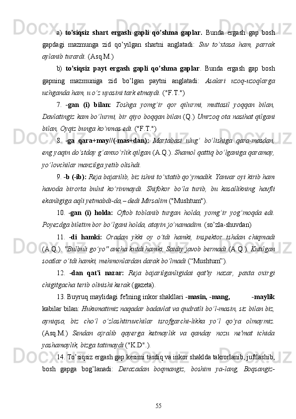 a)   to’siqsiz   shart   ergash   gapli   qo’shma   gaplar.   Bunda   ergash   gap   bosh
gapdagi   mazmunga   zid   qo’yilgan   shartni   anglatadi:   Suv   to’xtasa   ham,   parrak
aylanib turardi.  (Asq.M.)
b)   to’siqsiz   payt   ergash   gapli   qo’shma   gaplar .   Bunda   ergash   gap   bosh
gapning   mazmuniga   zid   bo’lgan   paytni   anglatadi:   Asalari   uzoq-uzoqlarga
uchganda ham, u o’z uyasini tark etmaydi.  ("F.T.")
7.   -gan   (i)   bilan:   Toshga   yomg’ir   qor   qilurmi,   muttasil   yoqqan   bilan,
Davlatingiz kam bo’lurmi, bir qiyo boqqan bilan   (Q.)   Umrzoq ota nasihat qilgani
bilan, Oyqiz bunga ko’nmas edi.  ("F.T.")
8.   -ga   qara + may//(-mas+dan):   Martabasi   ulug’   bo’lishiga   qara - masdan,
eng yaqin do’stday g’amxo’rlik qilgan  (A.Q.).  Shamol qattiq bo’lganiga qaramay,
yo’lovchilar manzilga yetib olishdi.
9.  -b (-ib):  Reja bajarilib, biz ishni to’xtatib qo’ymadik. Yanvar oyi kirib ham
havoda   birorta   bulut   ko’rinmaydi.   Shifokor   bo’la   turib,   bu   kasallikning   havfli
ekanligiga aqli yetmabdi-da,– dedi Mirsalim  ("Mushtum").
10.   -gan   (i)   holda:   Oftob   toblanib   turgan   holda,   yomg’ir   yog’moqda   edi.
Poyezdga biletim bor bo’lgani holda, atayin jo’namadim.  (so’zla-shuvdan)
11.   -di   hamki:   Oradan   ykki   oy   o’tdi   hamki,   inspektor   ishdan   chiqmadi
(A.Q.).  "Bulbuli go’yo" ancha kutdi hamki, Saidiy javob bermadi  (A.Q.).  Kutilgan
soatlar o’tdi hamki, mehmonlardan darak bo’lmadi  (“Mushtum”).
12.   -dan   qat'i   nazar:   Reja   bajarilganligidai   qat'iy   nazar,   paxta   oxirgi
chigitgacha terib olinishi kerak  (gazeta).
13. Buyruq maylidagi fe'lning inkor shakllari  -masin, -mang,           -maylik
kabilar bilan:  Hukumatimiz naqadar badavlat va qudratli bo’l-masin, siz bilan biz,
ayniqsa,   biz   cho’l   o’zlashtiruvchilar   isrofgarchi-likka   yo’l   qo’ya   olmaymiz.
(Asq.M.)   Sendan   ajralib   qayerga   ketmaylik   va   qanday   nozu   ne'mat   ichida
yashamaylik, bizga tatimaydi  ("K.D".).
14. To’siqsiz ergash gap kesimi tasdiq va inkor shaklda takrorlanib, juftlashib,
bosh   gapga   bog’lanadi:   Derazadan   boqmangiz,   boshim   ya-lang,   Boqsangiz-
55 