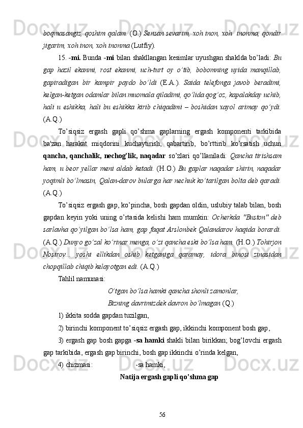boqmasangiz, qoshim qalam.   (O.)   Sensan sevarim, xoh inon, xoh   inonma, qondir
jigarim, xoh inon, xoh inonma  (Lutfiy). 
15.  -mi.  Bunda   -mi   bilan shakllangan kesimlar uyushgan shaklda bo’ladi:   Bu
gap   hazil   ekanmi,   rost   ekanmi,   uch-turt   oy   o’tib,   bobomning   uyida   manqillab,
gapiradigan   bir   kampir   paydo   bo’ldi   (E.A.).   Saida   telefonga   javob   beradimi,
kelgan-ketgan odamlar bilan muomala qiladimi, qo’lida qog’oz ,  kapalakday uchib,
hali   u   eshikka,   hali   bu   eshikka   kirib   chiqadimi   –   boshidan   xayol   arimay   qo’ydi.
(A.Q.)
To’siqsiz   ergash   gapli   qo’shma   gaplarning   ergash   komponenti   tarkibida
ba'zan   harakat   miqdorini   kuchaytirish,   qabartirib,   bo’rttirib   ko’rsatish   uchun
qancha,  qanchalik,  nechog’lik,  naqadar   so’zlari  qo’llaniladi:   Qancha  tirishsam
ham,   u   beor yellar meni aldab ketadi.   (H.O.)   Bu gaplar naqadar shirin, naqadar
yoqimli bo’lmasin, Qalan-darov bularga har nechuk ko’tarilgan bolta deb qaradi.
(A.Q.)
To’siqsiz ergash gap, ko’pincha, bosh gapdan oldin, uslubiy talab bilan, bosh
gapdan   keyin   yoki   uning   o’rtasida   kelishi   ham   mumkin:   Ocherkda   "Buston"   deb
sarlavha qo’yilgan bo’lsa ham, gap faqat Arslonbek Qalandarov haqida borardi.
(A.Q.)  Dunyo go’zal ko’rinar menga, o’zi qancha eski bo’lsa ham.  (H.O.)  Tohirjon
Nosirov...   yoshi   ellikdan   oshib   ketganiga   qaramay,   idora   binosi   zinasidan
chopqillab chiqib kelayotgan edi.  (A.Q.)
Tahlil namunasi:     
                             O’tgan bo’lsa hamki qancha shonli zamonlar,
                             Bizning davrimizdek davron bo’lmagan  ( Q.)
1) ikkita sodda gapdan tuzilgan ,
2) birinchi komponent to’siqsiz ergash gap, ikkinchi komponent bosh gap ,
3) ergash gap bosh gapga   -sa   hamki   shakli bilan birikkan; bog’lovchi ergash
gap tarkibida, ergash gap birinchi, bosh gap ikkinchi o’rinda kelgan ,
4)  chizmasi :                        -sa hamki,
Natija ergash gapli  qo’shma  gap
56 