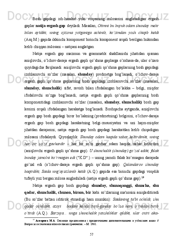 Bosh   gapdagi   ish-harakat   yoki   voqeaning   xulosasini   anglatadigan   ergash
gaplar  natija ergash gap  deyiladi. Masalan,  Otimni bu buyuk odam shunday mehr
bilan   aytdiki,   uning   ojizona   yotganiga   achinib,   ko’zimdan   yosh   chiqib   ketdi
(Asq.M.) gapida ikkinchi komponent birinchi komponent orqali berilgan hukmdan
kelib chiqqan xulosani – natijani anglatgan. 
Natija   ergash   gap   mazmun   va   grammatik   shakllanishi   jihatidan   qisman
aniqlovchi, o’lchov-daraja ergash gapli qo’shma gaplarga o’xshasa-da, ular o’zaro
quyidagicha farqlanadi: aniqlovchi ergash gapli qo’shma gaplarning bosh gapidagi
izohlanuvchi   so’zlar   (masalan,   shunday )   predmetga   bog’lanadi;   o’lchov-daraja
ergash   gapli   qo’shma   gaplarning   bosh   gapidagi   izohlanuvchi   so’zlar   (masalan,
shunday,   shunchalik )   sifat,   ravish   bilan   ifodalangan   bo’lakka   –   belgi,   miqdor
ifodalovchi   so’zga   bog’lanadi;   natija   ergash   gapli   qo’shma   gaplarnnig   bosh
komponentidagi   izohlanuvchi   so’zlar   (masalan,   shunday,   shunchalik)   bosh   gap
kesimi   orqali   ifodalangan   harakatga   bog’lanadi.   Boshqacha   aytganda,   aniqlovchi
ergash gap bosh gapdagi  biror  bo’lakning (predmetning) belgisini, o’lchov-daraja
ergash   gap   bosh   gapdagi   harakatning   belgi-xususiyatini   va   uni   hajm-miqdor
jihatdan   darajasini;   natija   ergash   gap   bosh   gapdagi   harakatdan   kelib   chiqadigan
xulosani   ifodalaydi.   Qiyoslaylik:   Shunday   odam   haqida   xabar   keltirdimki,   uning
har   bir   so’zi   gavhardir   –   har   bir   so’zi   gavhar   odam   haqida   xabar   keltirdim
(aniqlovchi ergash gapli qo’shma gap).  U shunchalik (shunday) go’zal ediki, falak
bunday jamolni ko’rmagan edi   ("K.D".) – uning jamoli falak ko’rmagan darajada
go’zal   edi   (o’lchov-daraja   ergash   gapli   qo’shma   gap).   Qalandarov   shunday
baqirdiki,   Saida   ung’aysizlanib   ketdi   (A.Q.)   gapida   esa   birinchi   gapdagi   voqelik
tufayli yuz bergan xulosa anglashiladi (natija ergash gapli qo’shma gap). 19
Natija   ergash   gap   bosh   gapdagi   shunday,   shunaqanggi,   shuncha,   shu
qadar, shunchalik, chunon, biram, bir   kabi so’zlarning ma'nosini aniqlashtiradi
(Bu   so’zlar   ba'zan   ishtirok   etmasligi   ham   mumkin):   Saidaning   ta'bi   ochildi,   shu
qadar   ochildiki,   azoyi       badani   kelida   tuyil-ganday   bo’lsa   ham,   o’rnidan   turib
o’tirdi   (A.Q.).   Barzuya...   unga   shunchalik   yaxshiliklar   qildiki,   ular   oxiri   aka-
19
  Аскарова   М.А.   Сложные   предложения   с   придаточными   дополнительными   в   узбекском   языке   //
Вопросы составления описательных грамматик. – М: 1961.
57 