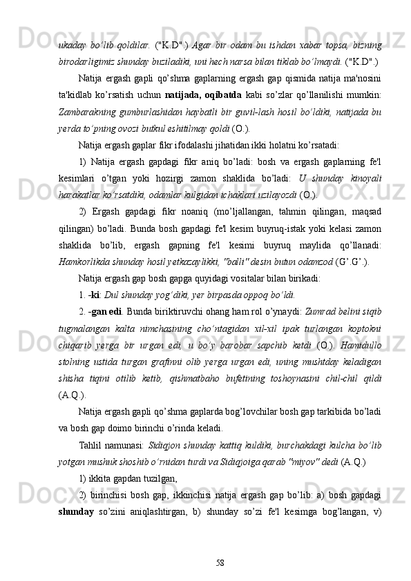 ukaday   bo’lib   qoldilar.   ("K.D".)   Agar   bir   odam   bu   ishdan   xabar   topsa,   bizning
birodarligimiz shunday buziladiki, uni hech narsa bilan tiklab bo’lmaydi.  ("K.D".)
Natija   ergash   gapli   qo’shma   gaplarning   ergash   gap   qismida   natija   ma'nosini
ta'kidlab   ko’rsatish   uchun   natijada,   oqibatda   kabi   so’zlar   qo’llanilishi   mumkin:
Zambarakning  gumburlashidan  haybatli  bir   guvil-lash   hosil   bo’ldiki,  natijada  bu
yerda to’pning ovozi butkul eshitilmay qoldi  (O.).
Natija ergash gaplar fikr ifodalashi jihatidan ikki holatni ko’rsatadi:
1)   Natija   ergash   gapdagi   fikr   aniq   bo’ladi:   bosh   va   ergash   gaplarning   fe'l
kesimlari   o’tgan   yoki   hozirgi   zamon   shaklida   bo’ladi:   U   shunday   kinoyali
harakatlar ko’rsatdiki, odamlar kulgidan ichaklari uzilayozdi  (O.).
2)   Ergash   gapdagi   fikr   noaniq   (mo’ljallangan,   tahmin   qilingan,   maqsad
qilingan)  bo’ladi.  Bunda  bosh   gapdagi  fe'l  kesim   buyruq-istak  yoki  kelasi   zamon
shaklida   bo’lib,   ergash   gapning   fe'l   kesimi   buyruq   maylida   qo’llanadi:
Hamkorlikda shunday hosil yetkazaylikki, "balli" desin butun odamzod  (G’.G’.).
Natija ergash gap bosh gapga  quyidagi vositalar bilan birikadi :
1.  -ki :  Dul shunday yog’diki, yer birpasda oppoq bo’ldi.
2 .  -gan  edi . Bunda biriktiruvchi  ohang  ham rol  o’ynaydi :  Zumrad belini siqib
tugmalangan   kalta   nimchasining   cho’ntagidan   xil-xil   ipak   turlangan   koptokni
chiqarib   yerga   bir   urgan   edi,   u   bo’y   barobar   sapchib   ketdi   (O.).   Hamidullo
stolning   ustida   turgan   grafinni   olib   yerga   urgan   edi,   uning   mushtday   keladigan
shisha   tiqini   otilib   ketib,   qishmatbaho   bufetining   toshoynasini   chil-chil   qildi
(A. Q .).
Natija ergash gapli qo’shma gaplarda bog’lovchilar bosh gap tarkibida bo’ladi
va bosh gap doimo birinchi o’rinda keladi.
Tahlil  namunasi:   Sidiqjon   shunday  kattiq  kuldiki,  burchakdagi  kulcha  bo’lib
yotgan mushuk shoshib o’rnidan turdi va Sidiqjoiga qarab "miyov" dedi  (A. Q .)
1) ikkita gapdan tuzilgan,
2)   birinchisi   bosh   gap,   ikkinchisi   natija   ergash   gap   bo’lib:   a)   bosh   gapdagi
shunday   so’zini   aniqlashtirgan,   b)   shunday   so’zi   fe'l   kesimga   bog’langan,   v)
58 