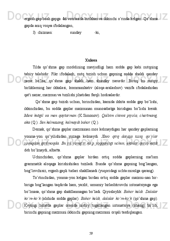 ergash gap bosh gapga  -ki  vositasida birikkan va ikkinchi o’rinda kelgan.  Qo’shma
gapda aniq voqea ifodalangan,
3)  chizmasi:                 sunday             -ki,
Xulosa
Tilda   qo’shma   gap   modelining   mavjudligi   ham   sodda   gap   kabi   nutqning
tabiiy   talabidir.   Fikr   ifodalash,   nutq   tuzish   uchun   gapning   sodda   shakli   qanday
zarur   bo’lsa,   qo’shma   gap   shakli   ham   shunday   zarurdir.   Biroq   bu   nutqiy
birliklarning   har   ikkalasi,   kommunikativ   (aloqa-aralashuv)   vazifa   ifodalashidan
qat'i nazar, mazmun va tuzilishi jihatidan farqli hodisalardir.
    Qo’shma   gap   tuzish   uchun,   birinchidan,   kamida   ikkita   sodda   gap   bo’lishi,
ikkinchidan,   bu   sodda   gaplar   mazmunan   munosabatga   kirishgan   bo’lishi   kerak.
Meni   kutgil   va   men   qaytarman   (K.Simonov).   Qalbim   chinni   piyola,   chertmang,
aka  ( Q .).  Sen kelmasang, kelmaydi bahor  ( Q .).
Demak, qo’shma gaplar mazmunan mos kelmaydigan har qanday gaplarning
yonma-yon   qo’yilishidan   yuzaga   kelmaydi.   Xavo   qirq   daraja   issiq,   qo’ylar
sovuqdan   qirilmoqda.   Bu   yil   yomg’ir   ko’p   yoqqanligi   uchun,   ekinlar   qurib   ketdi
deb bo’lmaydi, albatta.
Uchinchidan,   qo’shma   gaplar   birdan   ortiq   sodda   gaplarning   ma'lum
grammatik   aloqaga   kirishishidan   tuziladi.   Bunda   qo’shma   gapning   bog’langan,
bog’lovchisiz, ergash gapli turlari shakllanadi (yuqoridagi uchta misolga qarang).
To’rtinchidan,   yonma-yon   kelgan   birdan   ortiq   sodda   gaplar   mazmu-nan   bir-
biriga   bog’langan   taqdirda   ham,   yaxlit,   umumiy   birlashtiruvchi   intonatsiyaga   ega
bo’lmasa, qo’shma gap shakllanmagan bo’ladi. Qiyoslaylik:   Bahor keldi. Dalalar
ko’m-ko’k   (alohida  sodda gaplar).   Bahor  keldi, dalalar ko’m-ko’k   (qo’shma  gap).
Keyingi   holatda   gaplar   orasida   nisbiy   tugallangan   intonatsiya   (ohang)   bo’lib,
birinchi gapning mazmuni ikkinchi gapning mazmuni orqali tasdiqlangan.
59 