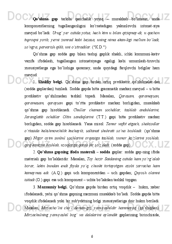 Qo’shma   gap   tarkibi   qanchalik   yoyiq   –   murakkab   bo’lmasin,   unda
komponentlarning   tugallanganligini   ko’rsatadigan   yakunlovchi   intonat-siya
mavjud   bo’ladi:   Urug’   yer   ostida   yotsa,   hech   kim   u   bilan   qiziqmay-dі,   u   qachon
tuproqni   yorib,   yerni   zumrad   kabi   bezasa,   uning   nima   ekan-ligi   ma'lum   bo’ladi,
so’ngra, parvarish qilib, uni o’stiradilar.  ("K. D.")
Qo’shma   gap   sodda   gap   bilan   tashqi   gaplik   shakli,   ichki   kommuni-kativ
vazifa   ifodalash,   tugallangan   intonatsiyaga   egaligi   kabi   umumlash-tiruvchi
xususiyatlarga   ega   bo’lishiga   qaramay,   unda   quyidagi   farqlovchi   belgilar   ham
mavjud:
1.   Shakliy   belgi.   Qo’shma   gap   birdan   ortiq   predikativ   qo’shilmalar - dan
(sodda gaplardan) tuziladi.   Sodda gapda bitta grammatik markaz mavjud   –   u bitta
predikativ   qo’shilmadan   tashkil   topadi.   Masalan,   Qarasam ,   qaramaysan ,
qaramasam,   qaraysan   gapi   to’rtta   predikativ   markaz   borligidan,   murakkab
qo’shma   gap   hisoblanadi .   Chullar   chaman   sochdilar,   tashlab   anduhlarini,
Jaranglatib   ochdilar   Oltin   sandiqlarini   (T.T .)   gapi   bitta   predikativ   markaz
borligidan,   sodda   gap   hisoblanadi .   Yana   misol:   Temur   vafot   etgach,   shahzodlar
o’rtasida   kelishmovchilik   kuchayib,   saltanat   shuhrati   so’na   boshladi.   (qo’shma
gap)   Nigor   oyim   sunbul   sochlarini   orqasiga   tashlab,   xumor   ko’zlarini   yoshlab,
qirq kanizini boshlab, uzoqlarga  qarab  bir so’z dedi.  (sodda gap).
2.   Qo’shma   gapning   ifoda   materali   –   sodda   gaplar:   sodda   gap-ning   ifoda
materiali   gap   bo’laklaridir.   Masalan,   Toy   hozir   Saidaning   ostida   ham   yo’rg’alab
borar,   lekin   bundan   endi   foyda   yo’q ,   chunki   tortayotgan   azobi   zarracha   ham
kamaymas   edi.   (A. Q .)   gapi   uch   komponentdan   –   uch   gapdan ;   Quyosh   olamni
isitadi  (O.) gapi esa uch komponent  –  uchta bo’lakdan tashkil topgan .
3.   Mazmuniy   belgi.   Qo’shma   gapda   birdan   ortiq   voqelik   –     hukm,   xabar
ifodalanadi, ya'ni qo’shma gapning mazmuni murakkab bo’ladi. Sodda gapda bitta
voqelik ifodalanadi yoki bir sub'yektning belgi xususiyatlariga doir hukm beriladi.
Masalan,   Mirzacho’lni   cho’l   deman-giz,   yam-yashildir   hammayoq   (qo’shiqdan).
Mirzachulning   yam-yashil   bog’   va   dalalarini   aylandik   gaplarining   birinchisida,
6 