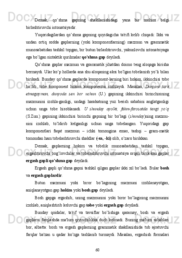 Demak,   qo’shma   gapning   shakllanishidagi   yana   bir   muhim   belgi
birlashtiruvchi intonatsiyadir.
Yuqoridagilardan  qo’shma  gapning   quyidagicha   ta'rifi  kelib  chiqadi:  Ikki   va
undan   ortiq   sodda   gaplarning   (yoki   komponentlarning)   mazmun   va   grammatik
munosabatidan tashkil topgan, bir butun birlashtiruvchi, yakunlovchi intonatsiyaga
ega bo’lgan sintaktik qurilmalar  qo’shma gap  deyiladi.
Qo’shma  gaplar  mazmun va grammatik jihatdan doimo teng aloqaga kirisha
bermaydi. Ular ko’p hollarda ana shu aloqaning aksi bo’lgan tobelanish yo’li bilan
birikadi. Bunday qo’shma gaplarda komponent - larning biri hokim, ikkinchisi tobe
bo’lib,   tobe   komponent   hokim   komponentni   izohlaydi.   Masalan,   Dunyoni   tark
etmagayman,   dunyoda   sen   bor   uchun   (U.)   gapining   ikkinchisi   birinchisining
mazmunini   izohla-ganligi,   undagi   harakatning   yuz   berish   sababini   anglatganligi
uchun   unga   tobe   hisoblanadi.   U   shunday   ayolki,   fahm-farosatda   tengi   yo’q
(S.Zun.)   gapining   ikkinchisi   birinchi   gapning   bir   bo’lagi   ( shunday )ning   mazmu-
nini   izohlab,   to’ldirib   kelganligi   uchun   unga   tobelangan.   Yuqoridagi   gap
komponentlari   faqat   mazmun   –   ichki   tomongina   emas,   tashqi   –   gram-matik
tomondan ham tobelashtiruvchi shakllar  (-sa, -ki)  olib, o’zaro birikkan.
Demak,   gaplarning   hokim   va   tobelik   munosabatidan   tashkil   topgan,
ergashtiruvchi bog’lovchilar va tobelashtiruvchi intonatsiya orqali birik-kan gaplar
ergash gapli qo’shma gap  deyiladi.
Ergash gapli qo’shma gapni tashkil qilgan gaplar ikki xil bo’ladi. Bular   bosh
va  ergash gaplardir .
Butun   mazmuni   yoki   biror   bo’lagining   mazmuni   izohlanayotgan,
aniqlanayotgan gap  hokim  yoki  bosh gap  deyiladi.
Bosh   gapga   ergashib,   uning   mazmunini   yoki   biror   bo’lagining   mazmunini
izohlab, aniqlashtirib keluvchi gap  tobe  yoki  ergash gap  deyiladi.
Bunday   qoidalar,   ta'rif   va   tavsiflar   bo’lishiga   qaramay,   bosh   va   ergash
gaplarni  farqlashda  ma'lum  qiyinchilikka duch kelinadi. Buning ma'lum  sabablari
bor,   albatta:   bosh   va   ergash   gaplarning   grammatik   shakllanishida   tub   ajratuvchi
farqlar   ba'zan   u   qadar   ko’zga   tashlanib   turmaydi.   Masalan,   ergashish   formalari
60 