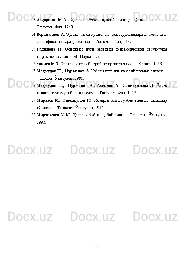 13. Асқарова   М.А.   Ҳозирги   ўзбек   адабий   тилида   қўшма   гаплар.   –
Тошкент: Фан, 1960.
14. Бердиалиев А.   Эргаш  гапли қўшма гап конструкцияларида  семантик-
сигнификатив парадигматика. – Тошкент: Фан, 1989.
15. Гаджиева   Н.   Основные   пути   развития   синтак c ической   струк-туры
тюркских языков. – М.: Наука, 1973.
16. Закиев М.З.  Синтаксический строй татарского языка. – Казань: 1963.
17. Ма ҳ мудов Н.,   Нурмонов А.  Ўзбек тилининг назарий грамма - тикаси. –
Тошкент: Ўқитувчи, 1995.
18. Ма ҳ мудов   Н.,     Нурмонов   А.,   Аҳмедов   А.,   Солихўжаева   Л.   Ўзбек
тилининг мазмуний синтаксиси. – Тошкент: Фан, 1992.
19. Мирзаев   М.,   Эшонқулов   Ю.   Ҳозирги   замон   ўзбек   тилидан   машқлар
тўплами. – Тошкент: Ўқитувчи, 1986.
20. Миртожиев   М.М.   Ҳозирги   ўзбек   адабий   тили.   –   Тошкент:   Ўқитувчи,
1992.
62 