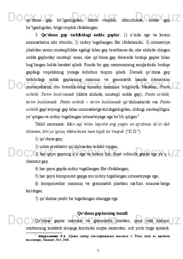 qo’shma   gap   bo’lganligidan,   ikkita   voqelik;   ikkinchisida,   sodda   gap
bo’lganligidan, bitga voqelik ifodalangan.
3 .   Qo’shma   gap   tarkibidagi   sodda   gaplar.   1 )   o’zida   ega   va   kesim
munosabatini   aks   ettirishi ;   2 )   nisbiy   tugallangan   fikr   ifodalanishi;   3 )   intonatsiya
jihatidan yarim mustaqillikka egaligi bilan gap  hisoblansa -da, ular alohida olingan
sodda   gaplarday   mustaqil   emas,   ular   qo’shma   gap   doirasida   boshqa   gaplar   bilan
bog’langan   holda harakat qiladi . Bunda bir gap mazmunining aniqlashishi boshqa
gapdagi   voqelikning   yuzaga   kelishini   taqozo   qiladi .   Demak   qo’shma   gap
tarkibidagi   sodda   gaplarning   mazmun   va   grammatik   hamda   intonatsion
xususiyatlarini   shu   butunlik-ning   umumiy   mazmuni   belgilaydi.   Masalan,   Paxta
ochildi.   Terim   bosh-lanadi   (ikkita   alohida,   mustaqil   sodda   gap);   Paxta   ochildi,
terim   boshlanadi.   Paxta   ochildi   –   terim   boshlanadi   qo’shilmalarida   esa   Paxta
ochildi  gapi keyingi gap bilan munosabatga kirishganligidan, oldingi mustaqilligini
yo’qotgan va nisbiy tugallangan intonatsiyaga ega bo’lib qolgan. 2
Tahlil   namunasi:   Men   aql   bilan   hayotni   eng   yaqin   va   ajralmas   do’st   deb
bilaman, biri yo’qolsa, ikkinchisini  ham  topib bo’lmaydi.  ("K.D.")
1) qo’shma gap;
2)  uchta  predikativ  qo’shilmadan  tashkil topgan;
3)   har qaysi   gapning   o’z   ega va kesimi bor, faqat uchinchi gapda ega yo’q   –
shaxssiz gap.
4)  har qaysi  gapda nisbiy tugallangan fikr ifodalangan;
5)  har qaysi  komponent gapga xos nisbiy tugallangan intonatsiyaga ega;
6)   komponentlar   mazmun   va   grammatik   jihatdan   ma'lum   munosa-batga
kirishgan.
7)  qo’shilma  yaxlit bir tugallangan  ohangga  ega.
Qo’shma gaplarning tasnifi
Qo’shma   gaplar   mazmun   va   grammatik   jihatdan,   qism   yoki   kompo-
nentlarning   sintaktik   aloqaga   kirishishi   nuqtai   nazaridan,   uch   yirik   turga   ajraladi.
2
  Абдураҳмонов   Ғ.А.   Қўшма   гаплар   классификацияси   масаласи   //   Ўзбек   тили   ва   адабиёти
масалалари, Тошкент, № 4, 1960.
7 