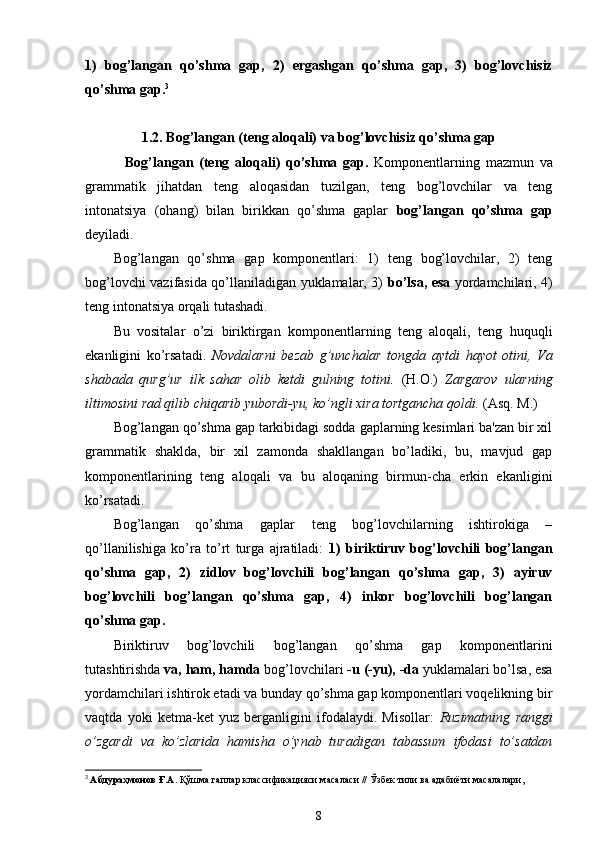 1)   bog’langan   qo’shma   gap,   2)   ergashgan   qo’shma   gap,   3)   bog’lovchisiz
qo’shma gap. 3
1.2.  Bog’langan (teng aloqali) va bog’lovchisiz qo’shma gap
    Bog’langan   (teng   aloqali)   qo’shma   gap.   Komponentlarning   mazmun   va
grammatik   jihatdan   teng   aloqasidan   tuzilgan,   teng   bog’lovchilar   va   teng
intonatsiya   (ohang)   bilan   birikkan   qo’shma   gaplar   bog’langan   qo’shma   gap
deyiladi.
Bog’langan   qo’shma   gap   komponentlari:   1)   teng   bog’lovchilar,   2)   teng
bog’lovchi vazifasida qo’llaniladigan yuklamalar, 3)   bo’lsa, esa   yordamchilari, 4)
teng intonatsiya orqali tutashadi.
Bu   vositalar   o’zi   biriktirgan   komponentlarning   teng   aloqali,   teng   huquqli
ekanligini   ko’rsatadi.   Novdalarni   bezab   g’unchalar   tongda   aytdi   hayot   otini,   Va
shabada   qurg’ur   ilk   sahar   olib   ketdi   gulning   totini.   (H.O.)   Zargarov   ularning
iltimosini rad qilib chiqarib yubordi-yu, ko’ngli xira tortgancha qoldi.  (Asq. M.)
Bog’langan qo’shma gap tarkibidagi sodda gaplarning kesimlari ba'zan bir xil
grammatik   shaklda,   bir   xil   zamonda   shakllangan   bo’ladiki,   bu,   mavjud   gap
komponentlarining   teng   aloqali   va   bu   aloqaning   birmun-cha   erkin   ekanligini
ko’rsatadi.
Bog’langan   qo’shma   gaplar   teng   bog’lovchilarning   ishtirokiga   –
qo’llanilishiga   ko’ra   to’rt   turga   ajratiladi:   1)   biriktiruv   bog’lovchili   bog’langan
qo’shma   gap,   2)   zidlov   bog’lovchili   bog’langan   qo’shma   gap,   3)   ayiruv
bog’lovchili   bog’langan   qo’shma   gap,   4)   inkor   bog’lovchili   bog’langan
qo’shma gap.
Biriktiruv   bog’lovchili   bog’langan   qo’shma   gap   komponentlarini
tutashtirishda  va, ham, hamda  bog’lovchilari  -u (-yu), -da  yuklamalari bo’lsa, esa
yordamchilari ishtirok etadi va bunday qo’shma gap komponentlari voqelikning bir
vaqtda   yoki   ketma-ket   yuz   berganligini   ifodalaydi.   Misollar:   Ruzimatning   ranggi
o’zgardi   va   ko’zlarida   hamisha   o’ynab   turadigan   tabassum   ifodasi   to’satdan
3
  Абдураҳмонов Ғ.А.  Қўшма гаплар классификацияси масаласи // Ўзбек тили ва адабиёти масалалари,
8