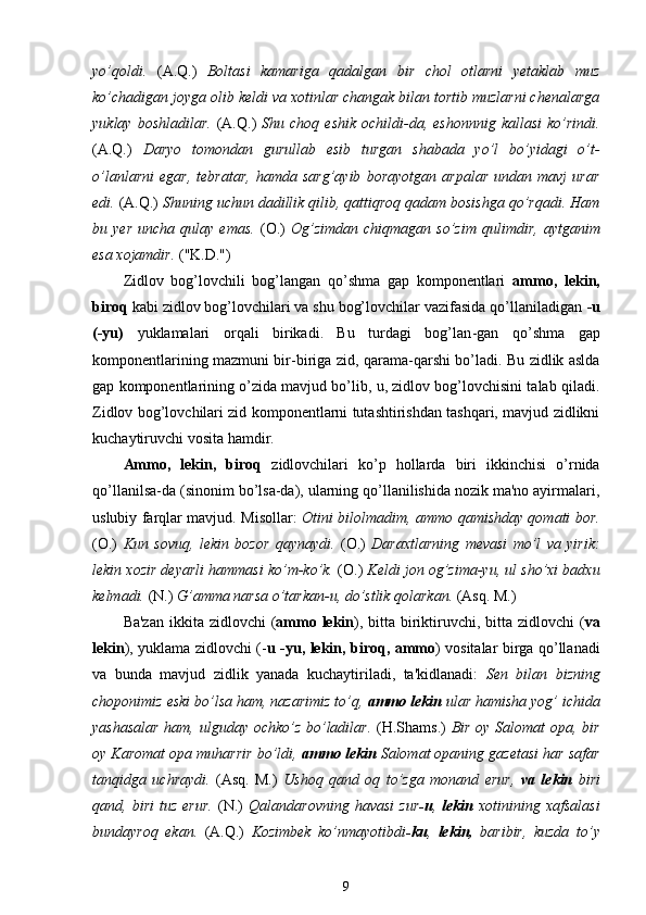 yo’qoldi.   (A.Q.)   Boltasi   kamariga   qadalgan   bir   chol   otlarni   yetaklab   muz
ko’chadigan joyga olib keldi va xotinlar changak bilan tortib muzlarni chenalarga
yuklay  boshladilar.   (A.Q.)   Shu  choq  eshik   ochildi-da,  eshonnnig   kallasi  ko’rindi.
(A.Q.)   Daryo   tomondan   gurullab   esib   turgan   shabada   yo’l   bo’yidagi   o’t-
o’lanlarni   egar,   tebratar,   hamda   sarg’ayib   borayotgan   arpalar   undan   mavj   urar
edi.  (A.Q.)  Shuning uchun dadillik qilib, qattiqroq qadam bosishga qo’rqadi. Ham
bu  yer   uncha  qulay   emas.   (O.)   Og’zimdan   chiqmagan   so’zim   qulimdir,   aytganim
esa xojamdir.  ("K.D.")
Zidlov   bog’lovchili   bog’langan   qo’shma   gap   komponentlari   ammo,   lekin,
biroq  kabi zidlov bog’lovchilari va shu bog’lovchilar vazifasida qo’llaniladigan  -u
(-yu)   yuklamalari   orqali   birikadi.   Bu   turdagi   bog’lan - gan   qo’shma   gap
komponentlarining mazmuni bir-biriga zid,   q arama-qarshi bo’ladi. Bu zidlik aslda
gap komponentlarining o’zida mavjud bo’lib, u, zidlov bog’lovchisini talab qiladi.
Zidlov bog’lovchilari zid komponentlarni tutashtirishdan tashqari, mavjud zidlikni
kuchaytiruvchi vosita hamdir.
Ammo,   lekin,   biroq   zidlovchilari   ko’p   hollarda   biri   ikkinchisi   o’rnida
qo’llanilsa-da (sinonim bo’lsa-da), ularning qo’llanilishida nozik ma'no ayirmalari,
uslubiy farqlar mavjud. Misollar:   Otini bilolmadim, ammo qamishday qomati bor.
(O.)   Kun   sovuq,   lekin   bozor   qaynaydi.   (O.)   Daraxtlarning   mevasi   mo’l   va   yirik:
lekin xozir deyarli hammasi ko’m-ko’k.  (O.)  Keldi jon og’zima-yu, ul sho’xi badxu
kelmadi.  (N.)  G’amma narsa o’tarkan-u, do’stlik qolarkan.  (Asq. M.)
Ba'zan  ikkita zidlovchi  ( ammo lekin ), bitta biriktiruvchi, bitta zidlovchi  ( va
lekin ), yuklama zidlovchi (- u -yu,   lekin , biroq, ammo ) vositalar birga qo’llanadi
va   bunda   mavjud   zidlik   yanada   kuchaytiriladi,   ta'kidlanadi:   Sen   bilan   bizning
choponimiz eski bo’lsa ham, nazarimiz to’q,  ammo lekin  ular hamisha yog’ ichida
yashasalar  ham, ulguday ochko’z bo’ladilar.   (H.Shams.)   Bir oy Salomat opa, bir
oy Karomat opa muharrir bo’ldi,  ammo lekin  Salomat opaning gazetasi har safar
tanqidga   uchraydi.   (Asq.   M.)   Ushoq   qand   oq   to’zga   monand   erur,   va   lekin   biri
qand,  biri   tuz   erur.   (N.)   Qalandarovning   havasi   zur -u ,   lekin   xotinining  xafsalasi
bundayroq   ekan.   (A. Q .)   Kozimbek   ko’nmayotibdi -ku ,   lekin,   baribir,   kuzda   to’y
9 