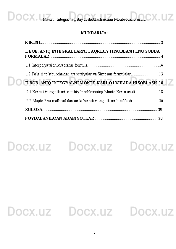 Mavzu: Integral taqribiy hishoblash uchun Monte-Karlo usuli.
MUNDARIJA:
KIRISH.....................................................................................................................2
I. BOB. ANIQ INTEGRALLARNI TAQRIBIY HISOBLASH ENG SODDA 
FORMALAR............................................................................................................4
1.1 Interpolyatsion kvadratur formula.......................................................................4
1.2 To‘g’ri to‘rtburchaklar, trapetsiyalar va Simpson formulalari..........................13
II.BOB. ANIQ INTEGRALNI MONTE-KARLO USULIDA HISOBLASH..18
 2.1 Karrali integrallarni taqribiy hisoblashning Monte-Karlo usuli.......................18
 2.2 Maple 7 va mathcad dasturida karrali integrallarni hisoblash..........................26
XULOSA................................................................................................................29
FOYDALANILGAN ADABIYOTLAR..............................................................30
1 