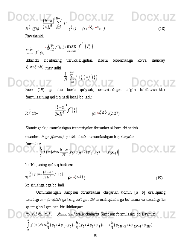 R0N  (f,k)=	
(b−	a)	
24	N	3	
3
∑
k=0	
N−1	
f'' (	
ξk ),     (x	k¿ξk	¿xk+1 )                                                    (18)
Ravshanki,	
mina≤x≤b	f''
(x)	
¿1
N	∑k=0
N−1
f''(ξk)≤max
a≤¿x≤b	
f	''(ξ	)
Ikkinchi   hosilaning   uzluksizligidan,   Koshi   teoremasiga   ko`ra   shunday	
ξ(a≤	ξ≤b)
 mavjudki,
Buni   (19)   ga   olib   borib   qo`ysak,   umumlashgan   to`g`ri   to`rtburchaklar
formulasining qoldiq hadi hosil bo`ladi:
R	
N(1) (f)=                                                    (a 	¿ξ≤	b ) (2.27)
Shuningdek, umumlashgan trapetsiyalar formulasini ham chiqarish 
mumkin. Agar  f(a+kh)=y	
k deb olsak   umumlashgan trapetsiyalar 
formulasi
bo`lib, uning qoldiq hadi esa
R	
N(1)(f)=−(b−a)3	
12	N2	f''(ξ)     ( a	¿ξ≤	b) )                                                                            (19)
ko`rinishga ega bo`ladi.
Umumlashgan   Simpson   formulasini   chiqarish   uchun   [ a,   b ]   oraliqning
uzunligi  h = (b-a)/2N  ga teng bo`lgan 2 N  ta oraliqchalarga bo`lamiz va uzunligi 2 h
ga teng bo`lgan har  bir ikkilangan 
[ х
0, , х
2 ], [ х
2 ,,  х
4 ], ….., [x
2N-2 ,, x
2N ]  oraliqchalarga Simpson formulasini qo`llaymiz:
10	
∑
k=0	
N−1
f''(ξk)=	f''(ξ)	
1
N	
(b−a)	
24	N	2	
3
f''(ξ)	
∫
a
b	
f(x)dx	≈	b−	a	
N	[y0+	yN+2(y1+	y2+...+	yN−1)]	
∫
a
b	
f(x)dx	≈	h
3(y0+4y1+y2)+	h
3(y2+4y3+y4)+...+h
3(y2N−2+4y2N−1+	y2N). 