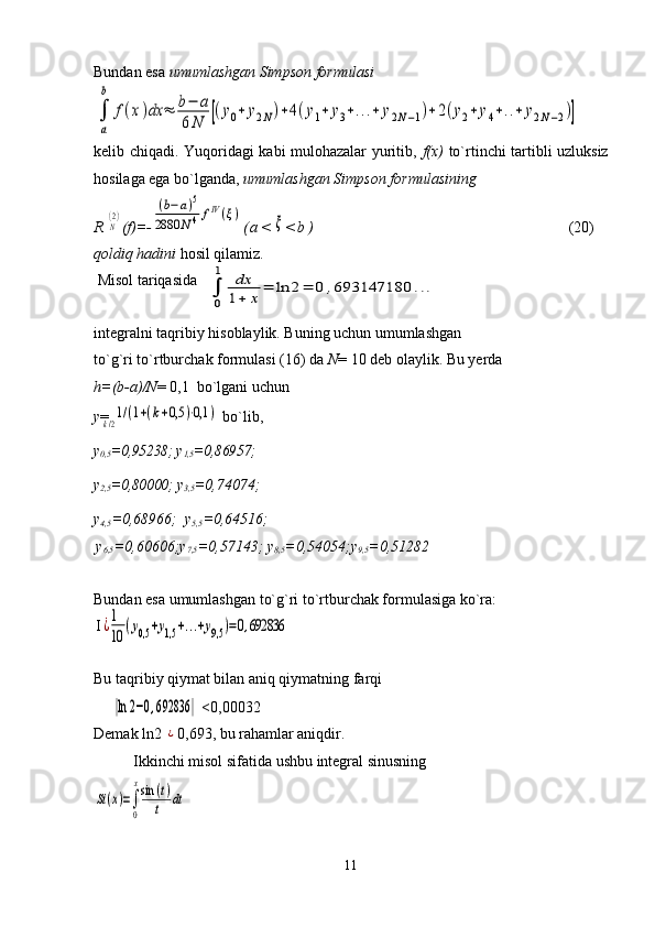 Bundan esa  umumlashgan Simpson formulasi
kelib chiqadi. Yuqoridagi kabi mulohazalar yuritib,   f(x)   to`rtinchi tartibli uzluksiz
hosilaga ega bo`lganda,  umumlashgan Simpson formulasining
R N(2) (f)=-	(b−a)5	
2880	N4fIV(ξ) ( a <	ξ < b )                                                                                 (20)
qoldiq hadini  hosil qilamiz.
 Misol tariqasida                
integralni taqribiy hisoblaylik. Buning uchun umumlashgan 
to`g`ri to`rtburchak formulasi (16) da  N = 10 deb olaylik. Bu yerda 
h=(b-a)/N = 0,1  bo`lgani uchun
у = 	
1/(1+(k+0,5	)⋅0,1	)  bo`lib,
y
0,5 =0,95238; y
1,5 =0,86957;        
y
2,5 =0,80000;  y
3,5 =0,74074;
y
4,5 =0,68966;  y
5,5 =0,64516;
y
6,5 =0,60606;y
7,5 =0,57143; y
8,5 =0,54054;y
9,5 =0,51282
Bundan esa umumlashgan to`g`ri to`rtburchak formulasiga ko`ra: 
I
Bu taqribiy qiymat bilan aniq qiymatning farqi    
                            <0,00032
Demak ln2 	
¿ 0,693, bu rahamlar aniqdir. 
Ikkinchi misol sifatida ushbu integral sinusning 	
Si(x)=∫
0
xsin	(t)	
t	dt
11	
∫
a
b	
f(x)dx	≈	b−	a	
6N	[(y0+	y2N)+4(y1+	y3+...+	y2N−1)+2(y2+	y4+..+	y2N−2)]	
∫
0
1	dx
1+	x=	ln	2=	0	,693147180	...	
k/2
¿1
10	(y0,5	+y1,5	+...+y9,5	)=0,692836	
|ln	2−0,692836	| 