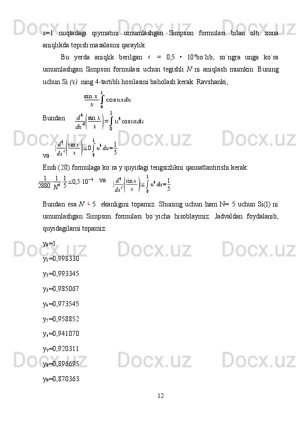 x =1   nuqtadagi   qiymatini   umumlashgan   Simpson   formulasi   bilan   olti   xona
aniqlikda topish masalasini qaraylik. 
Bu   yerda   aniqlik   berilgan  ε   =   0,5   •   10 6
bo`lib,   so`ngra   unga   ko`ra
umumlashgan   Simpson   formulasi   uchun   tegishli   N   ni   aniqlash   mumkin.   Buning
uchun Si  (x)   ning 4-tartibli hosilasini baholash kerak. Ravshanki,
Bundan
va  	
|d4
dx	4(
sin	x
x	)|≤0∫
0
1
u4du	=	1
5
Endi (20) formulaga ko`ra y quyidagi tengsizlikni qanoatlantirishi kerak:
                                va  
Bundan   esa   N  	
¿ 5     ekanligini   topamiz.   Shuning   uchun   ham   N=   5   uchun   Si(l)   ni
umumlashgan   Simpson   formulasi   bo`yicha   hisoblaymiz.   Jadvaldan   foydalanib,
quyidagilarni topamiz:
y
0 =1
y
1 =0,998330
y
2 =0,993345
y
3 =0,985067
y
4 =0,973545
y
5 =0,958852
y
6 =0,941070
y
7 =0,920311
y
8 =0,896695
y
9 =0,870363
12
sin	x
x	∫
0
1	
cos	uxdu	
d4	
dx	4(
sin	x
x	)=∫
0
1
u4cos	uxdu	
|d4
dx	4(
sin	x
x	)|≤∫
0
1
u4du	=	1
5	
1	
2880	
1
N4⋅1
5≤0,5	⋅10	−6 
