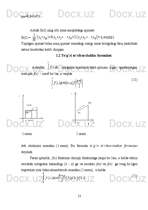 y
10 =0,841471
Aslida Si(l) ning olti xona aniqlikdagi qiymati 
Si(l) =                                                                                 0,946083
Topilgan qiymat bilan aniq qiymat orasidagi oxirgi xona birligidagi farq yaxlitlash
xatosi hisobidan kelib chiqqan.
1.2 To‘g’ri to‘rtburchaklar formulasi
            Aytaylik,                  integralni hisoblash talab qilinsin. Agar   qaralayotgan
oraliqda  f(x) ¿ const bo`lsa, u vaqtda
(21)
 1-rasm                                                   2-rasm                            
deb   olishimiz   mumkin   (1-rasm).   Bu   formula   to`g`ri   to`rtburchaklar   formulasi
deyiladi.
Faraz qilaylik,   f(x)  funksiya chiziqli funksiyaga yaqin bo`lsin, u holda tabiiy
ravishda   integralni   balandligi   ( b   -   a )   ga   va   asoslari   f(a)   va   f(b)     ga   teng   bo`lgan
trapetsiya yuzi bilan almashtirish mumkin (2-rasm),  u holda
                                                                                             (22)
13	
1
30	[(y1+y10)+4(y1+y2+...+y9)+2(y2+y4+...+y8)]=	
∫
a
b	
f(x)dx	≈(b−a)f(
a+b
2	)	
∫
a
b
f(x)dx	
∫
a
b	
f(x)dx	≈	b−	a
2	
(f(a)+	f(b)) 