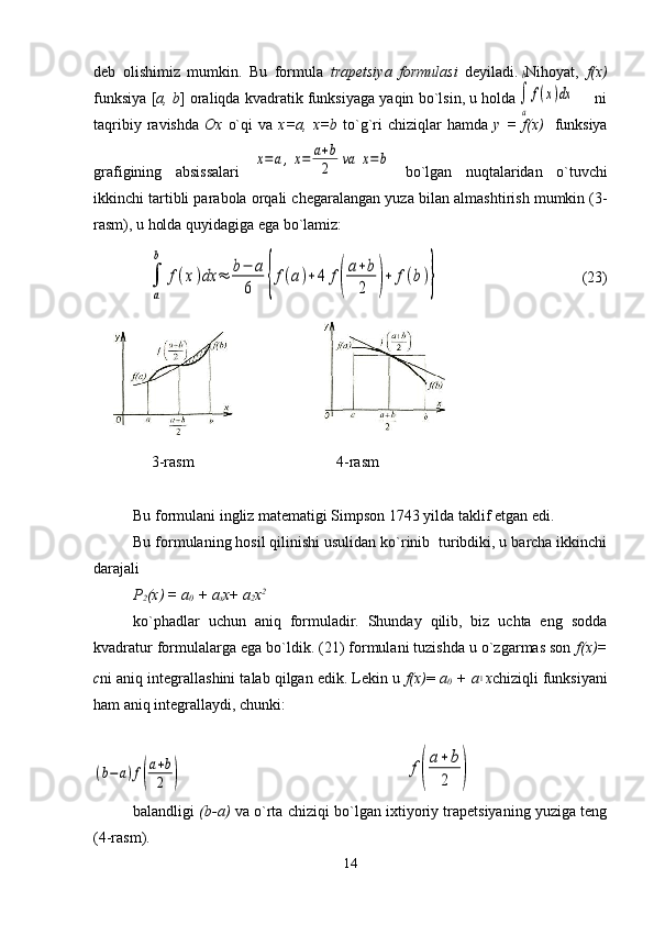 deb   olishimiz   mumkin.   Bu   formula   trapetsiya   formulasi   deyiladi.   Nihoyat,   f(x)
funksiya [ a, b ] oraliqda kvadratik funksiyaga yaqin bo`lsin, u holda                 ni
taqribiy  ravishda   Ox   o`qi  va   х = а ,   х =b   to`g`ri  chiziqlar  hamda   у   =  f(x)     funksiya
grafigining   absissalari  x=	a,x=	a+b
2	va	x=b   bo`lgan   nuqtalaridan   o`tuvchi
ikkinchi tartibli parabola orqali chegaralangan yuz а  bilan almashtirish mumkin (3-
rasm), u holda quyidagiga ega bo`lamiz:
                                                                                      (23)
               3-rasm                                     4-rasm   
Bu formulani ingliz matematigi Simpson 1743 yilda taklif etgan edi.
Bu formulaning hosil qilinishi usulidan ko`rinib  turibdiki, u barcha ikkinchi
darajali  
Р
2 ( х ) =  а
0  +  а
х х +  а
2 х 2
ko`phadlar   uchun   aniq   formuladir.   Shunday   qilib,   biz   uchta   eng   sodda
kvadratur formulalarga ega bo`ldik. (21) formulani tuzishda u o`zgarmas son  f(x)=
с ni aniq integrallashini talab qilgan edik. Lekin u  f(x) =  а
0  +  а	
1 х chiziqli funksiyani
ham aniq integrallaydi, chunki: 
balandligi   (b-a)  va o`rta chiziqi bo`lgan ixtiyoriy trapetsiyaning yuziga teng
(4-rasm). 
14	
∫
a
b	
f(x)dx	
∫
a
b	
f(x)dx	≈	b−	a
6	{f(a)+4	f(
a+b
2	)+	f(b)}	
f(
a+	b
2	)	(b−a)f(
a+b
2	) 