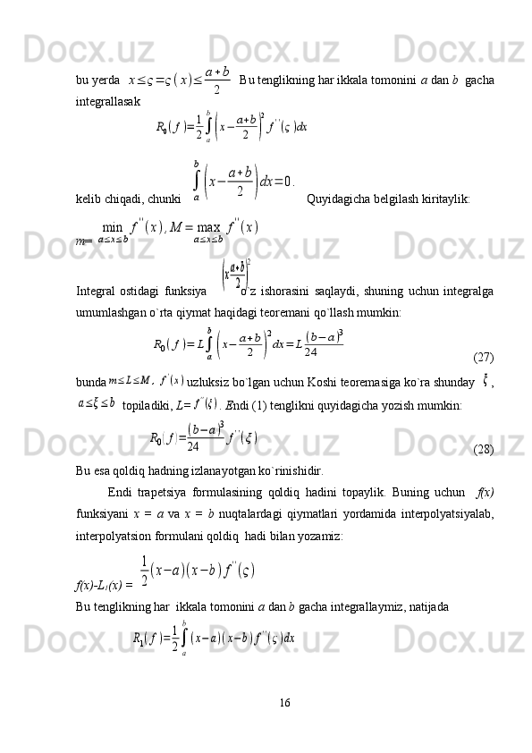 bu yerda                                     Bu tenglikning har ikkala tomonini  a  dan  b   gacha
integrallasak
kelib chiqadi, chunki  ∫
a
b	
(x−	a+	b
2	)dx	=	0.   Quyidagicha belgilash kiritaylik:
т = 	
min
a≤x≤b
f''(x),M	=	max
a≤x≤b	
f''(x)
Integral   ostidagi   funksiya               o`z   ishorasini   saqlaydi,   shuning   uchun   integralga
umumlashgan o`rta qiymat haqidagi teoremani qo`llash mumkin:	
R0(f)=	L∫
a
b	
(x−	a+b
2	)
2
dx	=	L	(b−	a)3	
24
                                        (27)                                                             
bunda	
m≤	L≤	M	,	f'(x) uzluksiz bo`lgan uchun Koshi teoremasiga ko`ra shunday  	ξ ,	
a≤ξ≤	b
 topiladiki,  L=	f''(ξ) . E ndi (1) tenglikni quyidagicha yozish mumkin:	
R0(f)=	(b−	a)3	
24	f''(ξ)
                                                                    (28)                                              
Bu esa qoldiq hadning izlanayotgan ko`rinishidir. 
Endi   trapetsiya   formulasining   qoldiq   hadini   topaylik.   Buning   uchun     f(x)
funksiyani   x   =   a   va   x   =   b   nuqtalardagi   qiymatlari   yordamida   interpolyatsiyalab,
interpolyatsion formulani qoldiq  hadi bilan yozamiz:
f( х )-L
1 ( х ) = 	
1
2
(x−	a)(x−	b)f''(ς)
Bu tenglikning har  ikkala tomonini  a  dan  b  gacha integrallaymiz, natijada
16	
х≤	ς=	ς(x)≤	a+b
2	
R0(f)=	1
2∫
a
b
(x−	a+b
2	)
2
f''(ς)dx	
(xa+b
2	)
2	
R1(f)=	1
2∫
a
b
(x−	a)(x−	b)f''(ς)dx 