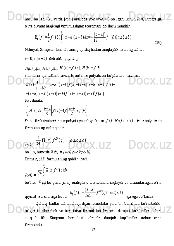 hosil bo`ladi. Bu yerda [ a,b  ] oraliqda  (x-a)(x-b)¿ 0 bo`lgani uchun  R
1 (f)  integralga
o`rta qiymat haqidagi umumlashgan teoremani qo`llash mumkin:	
R1(f)=	1
2	
f''(ξ)∫
a
b
(x−	a)(x−	b)dx	=−	(b−	a)3	
12	
f''(ξ)(a≤	ξ≤	b)
                      (29)                                                       
Nihoyat, Simpson formulasining qoldiq hadini aniqlaylik. Buning uchun 
с = 0,5  ( а  +b)   deb olib, quyidagi 
H(a)=f(a), H(c)=f(c),	
H	'(c)=	f'(c),H	(b)=	f(b)
shartlarni qanoatlantiruvchi Ermit interpolyatsion ko`phadini  tuzamiz:	
H	(x)=4
(a−b)3[(x−c)2(x−b)f(a)−(x−a)(x−b)(a−b)f(c)−	
−(x−a)(x−b)(x−c)(a−b)f'(c)−(x−a)(x−c)2f(b)]
Ravshanki,	
∫
a
b
H	(x)dx	=	b−	a
6	[f(a)+4	f(
a+b
2	)+	f(b)]
Endi   funksiyalarni   interpolyatsiyalashga   ko`ra   f(x)=H(x)+   r(x)     interpolyatsion
formulaning qoldiq hadi
r ( x ) =	
1
24	
Ω	(x)fIV	(ς)	(a≤	ς≤	b)
b o` lib ,  buyerda	
Ω (х) = (х-а) (х-с) 2
(х-  b ).
Demak, (23) formulaning qoldiq  hadi
R
2 (f) = 	
1
24	∫
a
b
Ω(x)fIV(ς)dx
bo`lib,  	
Ω (x)  ko`phad [ a, b ] oraliqda o`z ishorasini saqlaydi va umumlashgan o`rta
qiymat teoremasiga ko`ra  	
R2(f)=−	(b−	a)5	
2880	
fIV(ξ)(a≤ξ≤	b)    ga ega bo`lamiz.
Qoldiq  hadlar uchun chiqarilgan formulalar yana bir bor shuni ko`rsatadiki,
to`g`ri   to`rtburchak   va   trapetsiya   formulalari   birinchi   darajali   ko`phadlar   uchun
aniq   bo`lib,   Simpson   formulasi   uchinchi   darajali   kop`hadlar   uchun   aniq
formuladir.
17 