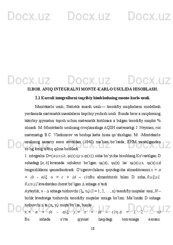 II.BOB. ANIQ INTEGRALNI MONTE-KARLO USULIDA HISOBLASH.
2.1 Karrali integrallarni taqribiy hisoblashning monte-karlo usuli.
Montekarlo   usuli ,   Statistik   sinash   usuli—   tasodifiy   miqdorlarni   modellash
yordamida matematik masalalarni taqribiy yechish usuli. Bunda biror a miqdorning
takribiy qiymatini topish uchun matematik kutilmasi a bulgan tasodifiy miqdor   %
olinadi. M.-Montekarlo usulining rivojlanishiga AQSH matematigi J. Neyman, rus
matematigi   B.C.   Vladimirov   va   boshqa   katta   hissa   qo shishgan.   M.   -Montekarloʻ
usulining   nazariy   asosi   avvaldan   (1940)   ma lum   bo lsada,   EHM   yaratilgandan	
ʼ ʻ
so ng keng tatbiq qilina boshladi. 	
ʻ
1. integralni D={ a  x  b ,  	

1 ( x )  y 	
2 ( x )} soha bo‘yicha hisoblang. Ko‘rsatilgan D
sohadagi   [ a ,   b ]   kesmada   uzluksiz   bo‘lgan   
1 (x),   
2 (x)   lar   
1 (x)  s,   
2 (x)  d
tengsizliklarni   qanoatlantiradi.   O‘zgaruvchilarni   quyidagicha   almashtiramiz: x  =   a
+   (b   -   a)	
 ,   u   =   c   +   (d   –   c)	 Bu   almashtirish   bilan   D   soha,   0	 1,
0	
 1   kvadratdan iborat bo‘lgan    sohaga o‘tadi 
Aytaylik,   n   -    sohaga tushuvchi ( 
i ,  
i ) (I = 1, 2, …, n)   tasodifiy nuqtalar soni ,   N   –
birlik   kvadratga   tushuvchi   tasodifiy   nuqtalar   soniga   bo‘lsin.   Ma’lumki   D   sohaga
tushuvchi n ta (x
i , y
i ) nuqta bo‘lsa, bunda
x
i   =   a   +   (b   -   a)	

i ,   y
i   =   c   +   (d   –   c)	
i   (i   =   1,   2,   …,   n)
Bu   sohada   o‘rta   qiymat   haqidagi   teoremaga   asosan:
18 