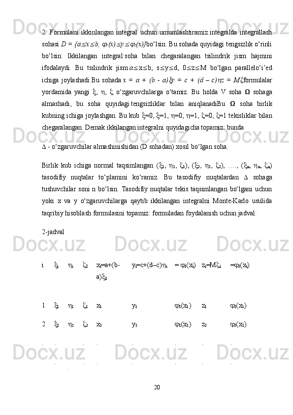 2.   Formulani   ikkinlangan   integral   uchun   umumlashtiramiz.integralda   integrallash
sohasi  D = {a x	 b, 	
1 (x)	 y	
2 (x)} bo‘lsin. Bu sohada quyidagi tengsizlik o‘rinli
bo‘lsin:   Ikkilangan   integral:soha   bilan   chegaralangan   tsilindrik   jism   hajmini
ifodalaydi.   Bu   tsilindrik   jism   a  x  b,   s  y  d,   0  z  M   bo‘lgan   parallelo‘i’ed
ichiga   joylashadi.Bu   sohada   x   =   a   +   (b   -   a)	
 y   =   c   +   (d   –   c)	 z   =   M	 formulalar
yordamida   yangi    ,    ,      o‘zgaruvchilarga   o‘tamiz.   Bu   holda   V   soha   Ω   sohaga
almashadi,   bu   soha   quyidagi   tengsizliklar   bilan   aniqlanadi Bu   Ω   soha   birlik
kubning ichiga joylashgan. Bu kub   =0,   =1,   =0,   =1,   =0,   =1 tekisliklar bilan
chegaralangan. Demak ikkilangan integralni quyidagicha topamiz: bunda
  - o‘zgaruvchilar almashinishidan (D sohadan) xosil bo‘lgan soha.
Birlik   kub   ichiga   normal   taqsimlangan   ( 
1 ,   
1 ,   
1 ),   ( 
2 ,   
2 ,   
2 ),   ….,   ( 
n ,   
n ,   
n )
tasodifiy   nuqtalar   to‘plamini   ko‘ramiz.   Bu   tasodifiy   nuqtalardan      sohaga
tushuvchilar  soni  n bo‘lsin. Tasodifiy nuqtalar  tekis taqsimlangan  bo‘lgani  uchun
yoki   x   va   y   o‘zgaruvchilarga   qaytib   ikkilangan   integralni   Monte-Karlo   usulida
taqribiy hisoblash formulasini topamiz: formuladan foydalanish uchun jadval:
2-jadval
i 
i 
i 
I x
i =a+(b-
a) 
I y
i =c+(d–c) 
i =  
1 (x
i ) z
i =M 
i = 
2 (x
i )
1
2
. 
1

2
.
. 
1

2
. 
1

2
.
. x
1
x
2
.
. y
1
y
2
.
. 
1 (x
1 )

1 (x
2 )
.
. z
1
z
2
.
. 
2 (x
1 )

2 (x
2 )
.
.
20 