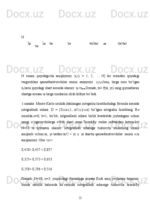 .
.
N .

N .
.

N .

N .
x
N .
y
N .

1 (x
N ) .
ZN .

2 (x
N )
N   sonini   quyidagicha   aniqlaymiz.   y
i   (i   =   1,   2,   …,   N)   lar   orasidan   quyidagi
tengsizlikni   qanoatlantruvchilar   sonini   sanaymiz.    y
i  buu
i     larga   mos   bo ‘ lgan
z
i   larni   quyidagi   shart   asosida   olamiz :  z
1 < z
i </ z   Demak ,  zi =  f ( xi ,  yi )  ning   qiymatlarini
shartga   asosan   ui   larga   moslarini   olish   kifoya   bo ‘ ladi .
1-masala. Monte-Karlo usulida ikkilangan integralni hisoblashdagi   formula asosida
integrallash   sohasi:   D   =   {0  x  1,   x/2  y  x}   bo‘lgan   integralni   hisoblang.   Bu
misolda   a =0,   b=1,   bo‘lib,   intgerallash   sohasi   birlik   kvadratda   joylashgani   uchun
yangi   o‘zgaruvchilarga   o‘tish   shart   emas.Tasodifiy   sonlar   jadvalidan   ketma-ket
N=10   ta   qiymatni   olamiz.   Integrallash   sohasiga   tushuvchi   sonlarning   sonini
aniqlash   uchun   xi,   yi   lardan   xi/2   <   yi      xi   shartni   qanoatlantruvchilar   sonini   n   ni
aniqlaymiz. Ular < y i<
0,428< 0,457 < 0,857
0,325< 0,573 < 0,653
0,258< 0,296 < 0,516
Demak,   N=10,   n=3.   yuqoridagi   formulaga   asosan   Endi   aniq   yechimni   topamiz:
bunda   xatolik   bahosida   ko‘ramizki   integrallash   sohasiga   tushuvchi   tasodifiy
21 