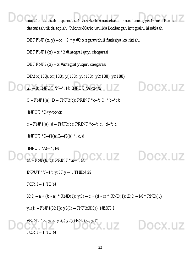 nuqtalar statistik taqsimot uchun yetarli emas ekan.   1-masalaning yechimini Basic
dasturlash tilida topish:  ‘ Monte-Karlo usulida ikkilangan integralni hisoblash
DEF FNF (x, y) = x + 2 * y   #2 o`zgaruvchili funksiya ko`rinishi
DEF FNF1 (x) = x / 2 #integral quyi chegarasi
DEF FNF2 (x) = x #integral   yuqori chegarasi
DIM x(100), xt(100), y(100), y1(100), y2(100), yt(100)
n1 = 0: INPUT "N="; N: INPUT "A<x </x
C = FNF1(a): D = FNF2(b): PRINT "c="; C, " b="; b
'INPUT "C<y<x </x
c = FNF1(a): d = FNF2(b): PRINT "c="; c, "d="; d
'INPUT "C=f1(a),B=f2(b) "; c, d
'INPUT "M= "; M
M = FNF(b, d): PRINT "m="; M
INPUT "Y=1"; y: IF y = 1 THEN 28
FOR I = 1 TO N
X(I) = a + (b - a) * RND(1): y(I) = c + (d - c) * RND(1): Z(I) = M * RND(1)
y1(I) = FNF1(X(I)): y2(I) = FNF2(X(I)): NEXT I
PRINT " xi yi zi y1(i) y2(i) FNF(xi, yi)"
FOR I = 1 TO N
22 