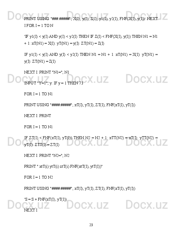 PRINT USING "###.#####"; X(I); y(I); Z(I); y1(I); y2(I); FNF(X(I), y(I)): NEXT
I FOR I = 1 TO N
'IF y1(I) < y(I) AND y(I) < y2(I) THEN IF Z(I) < FNF(X(I), y(I)) THEN N1 = N1
+ 1: xT(N1) = X(I): yT(N1) = y(I): ZT(N1) = Z(I)
IF y1(I) < y(I) AND y(I) < y2(I) THEN N1 = N1 + 1: xT(N1) = X(I): yT(N1) =
y(I): ZT(N1) = Z(I)
NEXT I: PRINT "N1="; N1
INPUT "Y=1"; y: IF y = 1 THEN 73
FOR I = 1 TO N1
PRINT USING "####.#####"; xT(I); yT(I); ZT(I); FNF(xT(I), yT(I))
NEXT I: PRINT
FOR I = 1 TO N1
IF ZT(I) < FNF(xT(I), yT(I)) THEN N2 = N2 + 1: xTT(N2) = xT(I): yTT(N2) =
yT(I): ZTT(I) = ZT(I)
NEXT I: PRINT "N2="; N2
PRINT " xtT(i) ytT(i) ztT(i) FNF(xtT(I), ytT(I))"
FOR I = 1 TO N2
PRINT USING "####.#####"; xT(I); yT(I); ZT(I); FNF(xT(I), yT(I))
'S = S + FNF(xT(I), yT(I))
NEXT I
23 