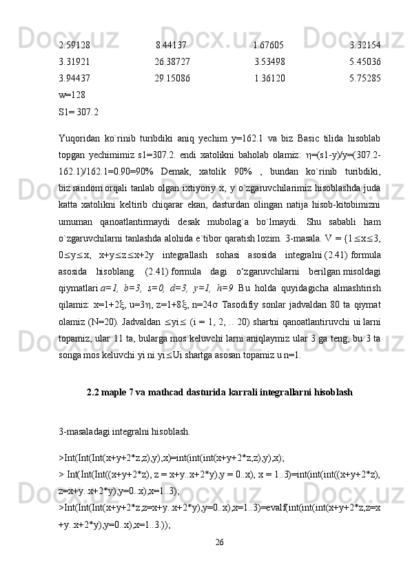 2.59128   8.44137   1.67605   3.32154
3.31921   26.38727   3.53498   5.45036
3.94437   29.15086   1.36120   5.75285
w=128
S1= 307.2
Yuqoridan   ko`rinib   turibdiki   aniq   yechim   y=162.1   va   biz   Basic   tilida   hisoblab
topgan   yechimimiz   s1=307.2.   endi   xatolikni   baholab   olamiz:    =(s1-y)/y=(307.2-
162.1)/162.1=0.90=90%   Demak,   xatolik   90%   ,   bundan   ko`rinib   turibdiki,
biz   random   orqali   tanlab   olgan   ixtiyoriy   x,  y   o`zgaruvchilarimiz   hisoblashda   juda
katta   xatolikni   keltirib   chiqarar   ekan,   dasturdan   olingan   natija   hisob-kitobimizni
umuman   qanoatlantirmaydi   desak   mubolag`a   bo`lmaydi.   Shu   sababli   ham
o`zgaruvchilarni tanlashda alohida e`tibor qaratish lozim. 3-masala. V = {1  x  3,
0  y  x,   x+y  z  x+2y   integrallash   sohasi   asosida   integralni   (2.41)   formula
asosida   hisoblang.   (2.41)   formula   dagi   o‘zgaruvchilarni   berilgan   misoldagi
qiymatlari   a=1,   b=3,   s=0,   d=3,   y=1,   h=9   Bu   holda   quyidagicha   almashtirish
qilamiz:   x=1+2  ,   u=3  ,   z=1+8  ,   n=24    Tasodifiy   sonlar   jadvaldan   80   ta   qiymat
olamiz (N=20). Jadvaldan    yi    (i = 1, 2, .. 20) shartni qanoatlantiruvchi ui   larni
topamiz, ular 11 ta, bularga mos keluvchi larni aniqlaymiz ular 3 ga teng, bu 3 ta
songa mos keluvchi yi   ni yi  Ui   shartga asosan topamiz u n=1. 
2.2 maple 7 va mathcad dasturida karrali integrallarni hisoblash
3-masaladagi integralni hisoblash. 
>Int(Int(Int(x+y+2*z,z),y),x)=int(int(int(x+y+2*z,z),y),x);
> Int(Int(Int((x+y+2*z), z = x+y..x+2*y),y = 0..x), x = 1..3)=int(int(int((x+y+2*z),
z=x+y..x+2*y),y=0..x),x=1..3);
>Int(Int(Int(x+y+2*z,z=x+y..x+2*y),y=0..x),x=1..3)=evalf(int(int(int(x+y+2*z,z=x
+y..x+2*y),y=0..x),x=1..3.));
26 