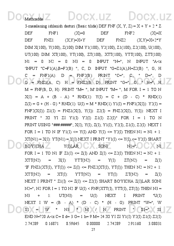 Mathcadda
3-masalaning ishlanish dasturi (Basic tilida) DEF FNF (X, Y, Z) = X + Y + 2 * Z
DEF   FNF1   (X)=0   DEF   FNF2   (X)=X
DEF   FNZ1   (X,Y)=X+Y   DEF   FNZ2   (X,Y)=X+2*Y
DIM X(100), Y(100), Z(100) DIM Y1(100), Y2(100), Z1(100), Z2(100), U(100),
UT(100)   DIM   XT(100),   YT(100),   ZT(100),   XTT(100),   YTT(100),   ZTT(100)
N1   =   0:   N2   =   0:   N3   =   0:   INPUT   "N=";   N:   INPUT   "A<x
'INPUT   "C=F1(A),B=F2(B)   ";   C,   D:   INPUT   "G=Z1(A),H=Z2(B)   ";   G,   H
C   =   FNF1(A):   D   =   FNF2(B):   PRINT   "C=";   C;   "   D=";   D
G   =   FNZ1(A,   C):   H   =   FNZ2(B,   D):   PRINT   "G=";   G;   "   H=";   H
M   =   FNF(B,   D,   H):   PRINT   "M=   ";   M':INPUT   "M=   ";   M   FOR   I   =   1   TO   N
X(I)   =   A   +   (B   -   A)   *   RND(1):   Y(I)   =   C   +   (D   -   C)   *   RND(1)
Z(I) = G + (H - G) * RND(1): U(I) = M * RND(1) Y1(I) = FNF1(X(I)): Y2(I) =
FNF2(X(I))   Z1(I)   =   FNZ1(X(I),   Y(I)):   Z2(I)   =   FNZ2(X(I),   Y(I)):   NEXT   I
PRINT   "   XI   YI   ZI   Y1(I)   Y2(I)   Z1(I)   Z2(I)"   FOR   I   =   1   TO   N
PRINT USING "###.#####"; X(I); Y(I); Z(I); Y1(I); Y2(I); Z1(I); Z2(I): NEXT I
FOR   I   =   1   TO   N   IF   Y1(I)   <=   Y(I)   AND   Y(I)   <=   Y2(I)   THEN   N1   =   N1   +   1:
XT(N1) = X(I): YT(N1) = Y(I) NEXT I PRINT "Y1(I) <= Y(I) <= Y2(I) SHART
BO'YICHA   Y(I)LAR   SONI   N1=";   N1
FOR   I   =   1   TO   N1   IF   Z1(I)   <=   Z(I)   AND   Z(I)   <=   Z2(I)   THEN   N2   =   N2   +   1:
XTT(N2)   =   X(I):   YTT(N2)   =   Y(I):   ZT(N2)   =   Z(I)
'IF   FNZ1(XT(I),   YT(I))   <=   Z(I)   <=   FNZ2(XT(I),   YT(I))   THEN   N2   =   N2   +   1:
XTT(N2)   =   XT(I):   YTT(N2)   =   YT(I):   ZT(N2)   =   Z(I)
NEXT   I   PRINT   "   Z1(I)   <=   Z(I)   <=   Z2(I)   SHART   BO'YICHA   Z(I)LAR   SONI
N2="; N2 FOR I = 1 TO N2 IF U(I) < FNF(XTT(I), YTT(I), ZT(I)) THEN N3 =
N3   +   1:   UT(N3)   =   U(I)   NEXT   I   PRINT   "U(I)
NEXT   I   W   =   (B   -   A)   *   (D   -   C)   *   (H   -   G):   PRINT   "W=";   W
S1   =   W   *   N3   *   M   /   N:   PRINT   "   S1=";   S1
END N=?20 A<x C= 0 d= 3 G= 1 h= 9 M= 24 XI YI ZI Y1(I) Y2(I) Z1(I) Z2(I)
2.74289   0.16871   8.59645   0.00000   2.74289   2.91160   3.08031
27 